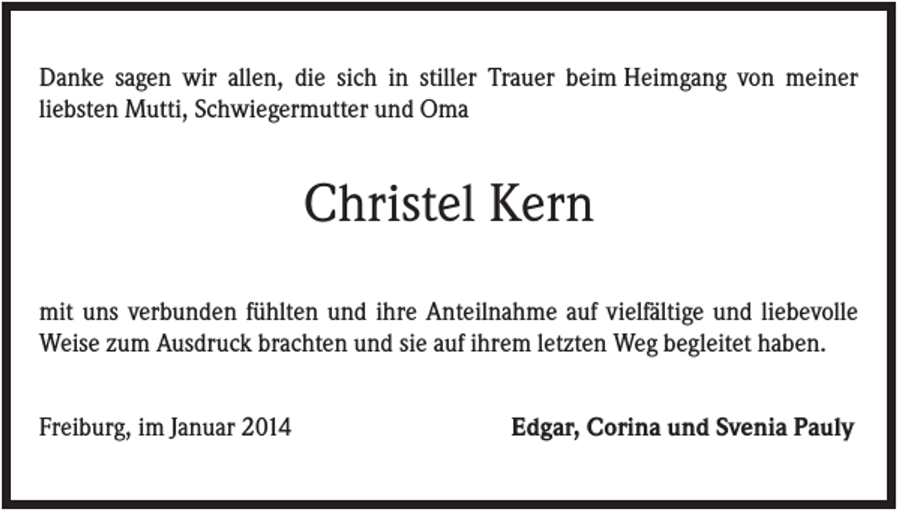 <p>Danke sagen wir allen, die sich in stiller Trauer beim Heimgang von meiner<br />liebsten Mutti, Schwiegermutter und Oma</p><p>Christel Kern<br />mit uns verbunden fühlten und ihre Anteilnahme auf vielfältige und liebevolle<br />Weise zum Ausdruck brachten und sie auf ihrem letzten Weg begleitet haben.<br />Freiburg, im Januar 2014</p><p>Edgar, Corina und Svenia Pauly</p>