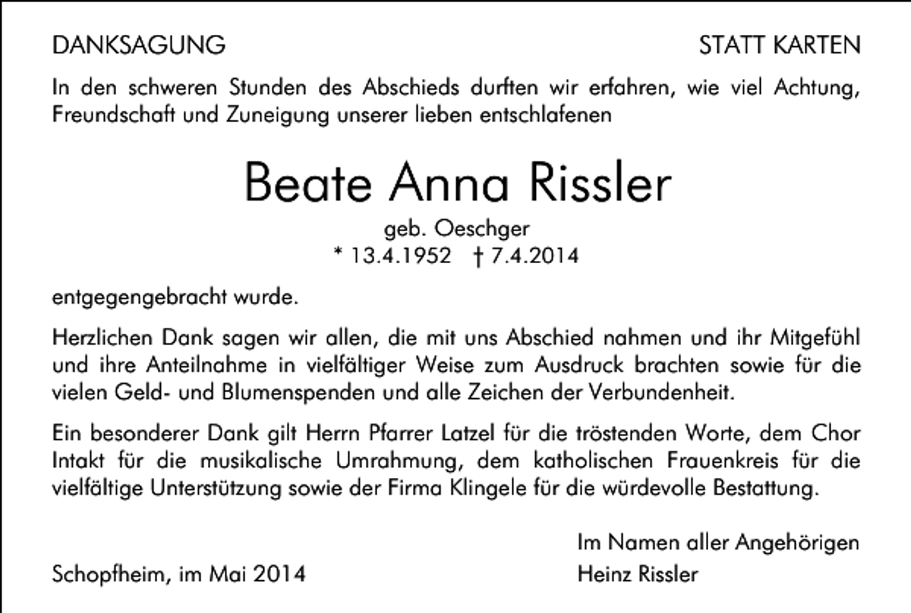 <p>DANKSAGUNG</p><p>STATT KARTEN</p><p>In den schweren Stunden des Abschieds durften wir erfahren, wie viel Achtung,<br />Freundschaft und Zuneigung unserer lieben entschlafenen</p><p>Beate Anna Rissler<br />geb. Oeschger<br />* 13.4.1952 † 7.4.2014</p><p>entgegengebracht wurde.<br />Herzlichen Dank sagen wir allen, die mit uns Abschied nahmen und ihr Mitgefühl<br />und ihre Anteilnahme in vielfältiger Weise zum Ausdruck brachten sowie für die<br />vielen Geld- und Blumenspenden und alle Zeichen der Verbundenheit.<br />Ein besonderer Dank gilt Herrn Pfarrer Latzel für die tröstenden Worte, dem Chor<br />Intakt für die musikalische Umrahmung, dem katholischen Frauenkreis für die<br />vielfältige Unterstützung sowie der Firma Klingele für die würdevolle Bestattung.</p><p>Schopfheim, im Mai 2014</p><p>Im Namen aller Angehörigen<br />Heinz Rissler</p>