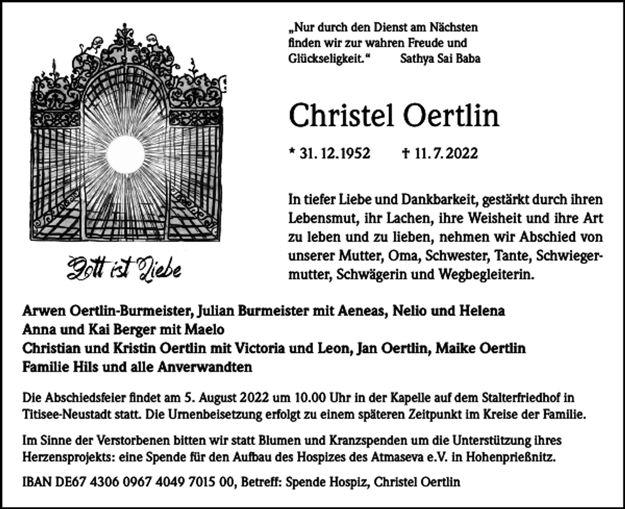 <p>„Nur durch den Dienst am Nächsten<br />finden wir zur wahren Freude und<br />Glückseligkeit.“ Sathya Sai Baba</p><p>Christel Oertlin<br />* 31. 12.1952 † 11. 7. 2022<br />In tiefer Liebe und Dankbarkeit, gestärkt durch ihren<br />Lebensmut, ihr Lachen, ihre Weisheit und ihre Art<br />zu leben und zu lieben, nehmen wir Abschied von<br />unserer Mutter, Oma, Schwester, Tante, Schwiegermutter, Schwägerin und Wegbegleiterin.<br />Arwen Oertlin-Burmeister, Julian Burmeister mit Aeneas, Nelio und Helena<br />Anna und Kai Berger mit Maelo<br />Christian und Kristin Oertlin mit Victoria und Leon, Jan Oertlin, Maike Oertlin<br />Familie Hils und alle Anverwandten<br />Die Abschiedsfeier findet am 5. August 2022 um 10.00 Uhr in der Kapelle auf dem Stalterfriedhof in<br />Titisee-Neustadt statt. Die Urnenbeisetzung erfolgt zu einem späteren Zeitpunkt im Kreise der Familie.<br />Im Sinne der Verstorbenen bitten wir statt Blumen und Kranzspenden um die Unterstützung ihres<br />Herzensprojekts: eine Spende für den Aufbau des Hospizes des Atmaseva e.V. in Hohenprießnitz.<br />IBAN DE67 4306 0967 4049 7015 00, Betreff: Spende Hospiz, Christel Oertlin</p>