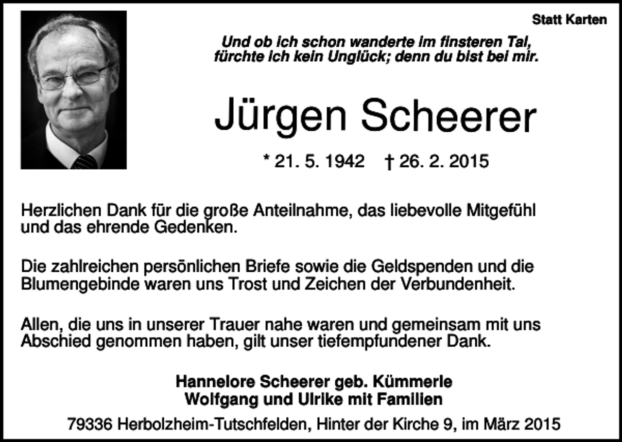 <p>Statt Karten</p><p>Und ob ich schon wanderte im finsteren Tal,<br />fürchte ich kein Unglück; denn du bist bei mir.</p><p>Jürgen Scheerer<br />* 21. 5. 1942</p><p>† 26. 2. 2015</p><p>Herzlichen Dank für die große Anteilnahme, das liebevolle Mitgefühl<br />und das ehrende Gedenken.<br />Die zahlreichen persönlichen Briefe sowie die Geldspenden und die<br />Blumengebinde waren uns Trost und Zeichen der Verbundenheit.<br />Allen, die uns in unserer Trauer nahe waren und gemeinsam mit uns<br />Abschied genommen haben, gilt unser tiefempfundener Dank.<br />Hannelore Scheerer geb. Kümmerle<br />Wolfgang und Ulrike mit Familien<br />79336 Herbolzheim-Tutschfelden, Hinter der Kirche 9, im März 2015</p>