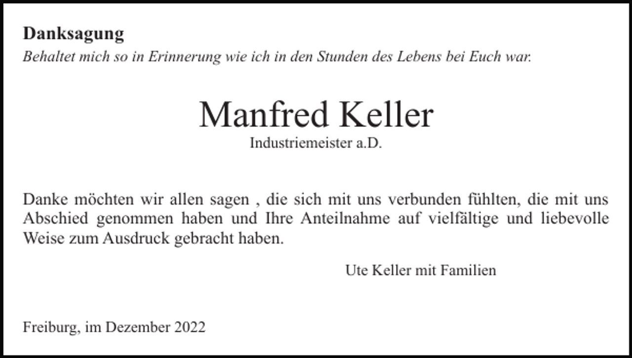 <p>Danksagung<br />Behaltet mich so in Erinnerung wie ich in den Stunden des Lebens bei Euch war.</p><p>Manfred Keller<br />Industriemeister a.D.</p><p>Bild einfügen</p><p>Danke möchten wir allen sagen , die sich mit uns verbunden fühlten, die mit uns<br />Abschied genommen haben und Ihre Anteilnahme auf vielfältige und liebevolle<br />Weise zum Ausdruck gebracht haben.<br />Ute Keller mit Familien</p><p>Freiburg, im Dezember 2022</p>