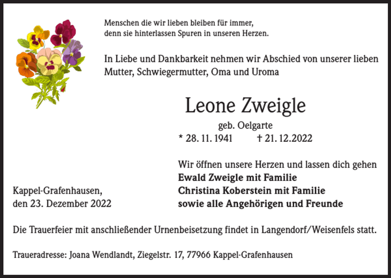 <p>Menschen die wir lieben bleiben für immer,<br />denn sie hinterlassen Spuren in unseren Herzen.</p><p>In Liebe und Dankbarkeit nehmen wir Abschied von unserer lieben<br />Mutter, Schwiegermutter, Oma und Uroma</p><p>Leone Zweigle<br />geb. Oelgarte<br />* 28. 11. 1941<br />† 21. 12.2022</p><p>Kappel-Grafenhausen,<br />den 23. Dezember 2022</p><p>Wir öffnen unsere Herzen und lassen dich gehen<br />Ewald Zweigle mit Familie<br />Christina Koberstein mit Familie<br />sowie alle Angehörigen und Freunde</p><p>Die Trauerfeier mit anschließender Urnenbeisetzung findet in Langendorf/Weisenfels statt.<br />Traueradresse: Joana Wendlandt, Ziegelstr. 17, 77966 Kappel-Grafenhausen</p>