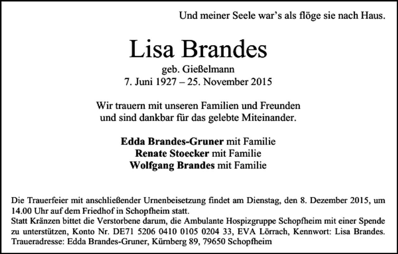 <p>Und meiner Seele war’s als flöge sie nach Haus.</p><p>Lisa Brandes<br />geb. Gießelmann<br />7. Juni 1927 – 25. November 2015<br />Wir trauern mit unseren Familien und Freunden<br />und sind dankbar für das gelebte Miteinander.<br />Edda Brandes-Gruner mit Familie<br />Renate Stoecker mit Familie<br />Wolfgang Brandes mit Familie<br />Die Trauerfeier mit anschließender Urnenbeisetzung findet am Dienstag, den 8. Dezember 2015, um<br />14.00 Uhr auf dem Friedhof in Schopfheim statt.<br />Statt Kränzen bittet die Verstorbene darum, die Ambulante Hospizgruppe Schopfheim mit einer Spende<br />zu unterstützen, Konto Nr. DE71 5206 041105 0204 33, EVA Lörrach, Kennwort: Lisa Brandes.<br />Traueradresse: Edda Brandes-Gruner, Kürnberg 89, 79650 Schopfheim</p>