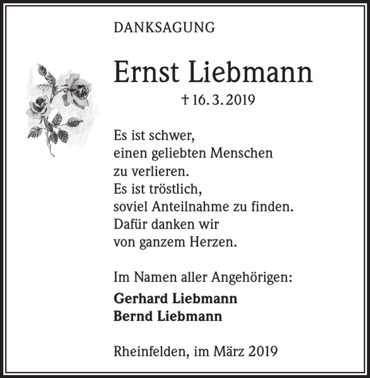 <p>DANKSAGUNG</p><p>Ernst Liebmann<br />† 16. 3. 2019<br />Es ist schwer,<br />einen geliebten Menschen<br />zu verlieren.<br />Es ist tröstlich,<br />soviel Anteilnahme zu finden.<br />Dafür danken wir<br />von ganzem Herzen.<br />Im Namen aller Angehörigen:<br />Gerhard Liebmann<br />Bernd Liebmann<br />Rheinfelden, im März 2019</p>