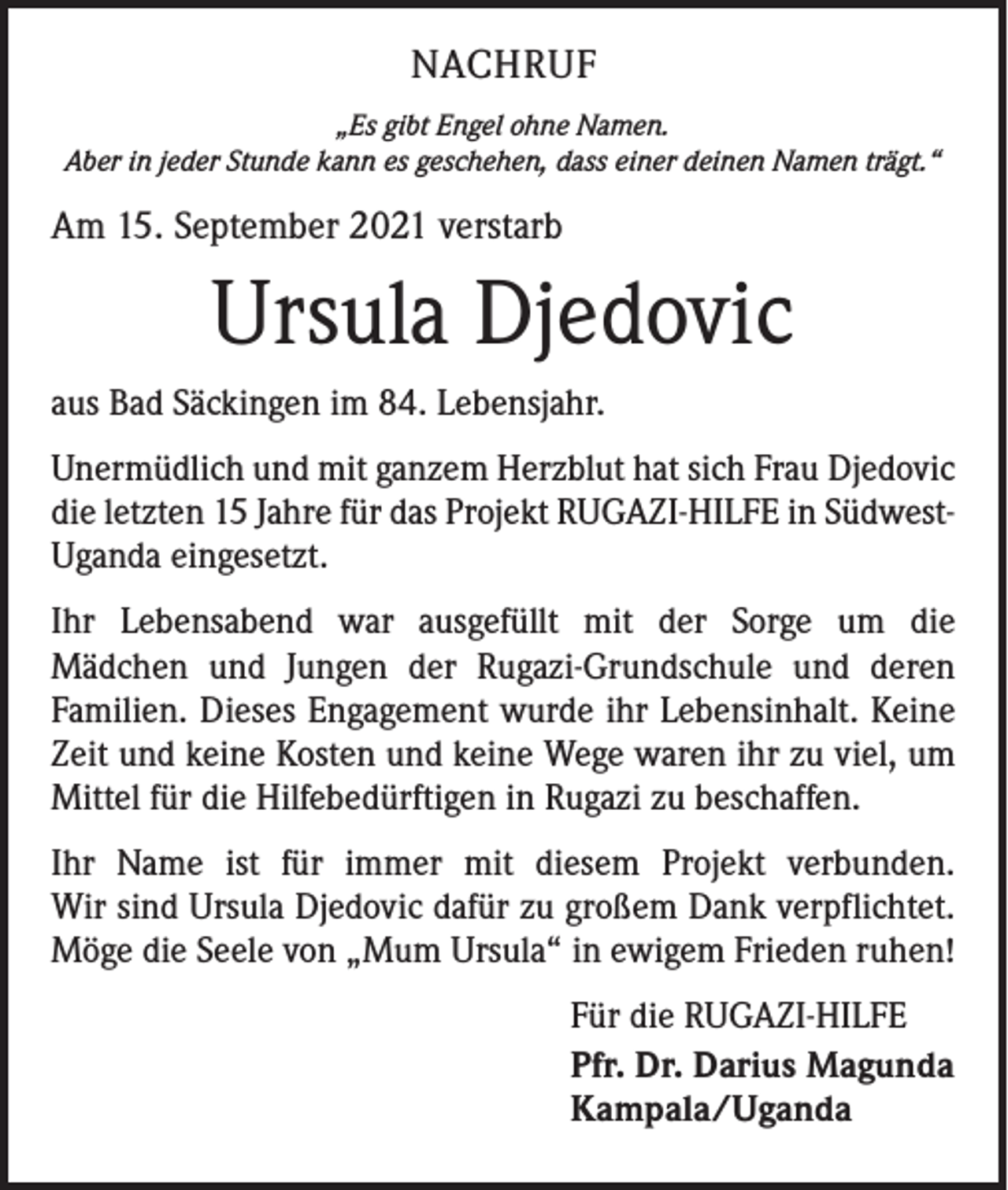 <p>NACHRUF<br />„Es gibt Engel ohne Namen.<br />Aber in jeder Stunde kann es geschehen, dass einer deinen Namen trägt.“</p><p>Am 15. September 2021 verstarb</p><p>Ursula Djedovic<br />aus Bad Säckingen im 84. Lebensjahr.<br />Unermüdlich und mit ganzem Herzblut hat sich Frau Djedovic<br />die letzten 15 Jahre für das Projekt RUGAZI-HILFE in SüdwestUganda eingesetzt.<br />Ihr Lebensabend war ausgefüllt mit der Sorge um die<br />Mädchen und Jungen der ­Rugazi-Grundschule und deren<br />­Familien. ­Dieses Engagement wurde ihr Lebens­inhalt. Keine<br />Zeit und keine Kosten und keine Wege waren ihr zu viel, um<br />Mittel für die Hilfebedürftigen in Rugazi zu beschaffen.<br />Ihr Name ist für immer mit diesem Projekt verbunden.<br />Wir sind Ursula Djedovic dafür zu großem Dank verpflichtet.<br />Möge die Seele von „Mum Ursula“ in ewigem Frieden ruhen!<br />Für die RUGAZI-HILFE<br />Pfr. Dr. Darius Magunda<br />Kampala/Uganda</p>