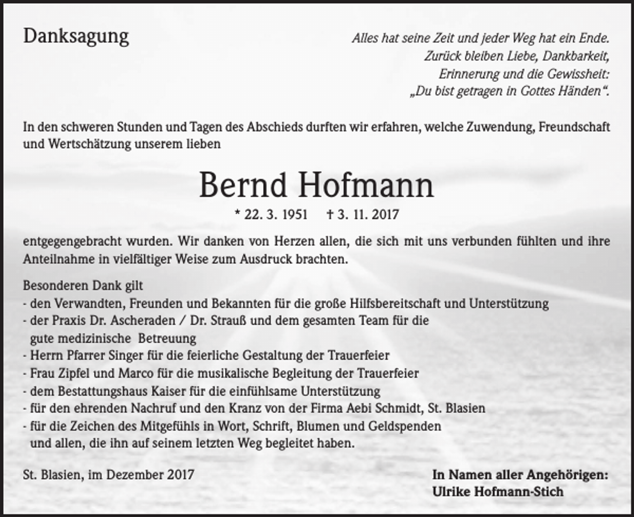 <p>Danksagung</p><p>Alles hat seine Zeit und jeder Weg hat ein Ende.<br />Zurück bleiben Liebe, Dankbarkeit,<br />Erinnerung und die Gewissheit:<br />„Du bist getragen in Gottes Händen“.</p><p>In den schweren Stunden und Tagen des Abschieds durften wir erfahren, welche Zuwendung, Freundschaft<br />und Wertschätzung unserem lieben</p><p>Bernd Hofmann<br />* 22. 3. 1951 † 3. 11. 2017</p><p>entgegengebracht wurden. Wir danken von Herzen allen, die sich mit uns verbunden fühlten und ihre<br />Anteilnahme in vielfältiger Weise zum Ausdruck brachten.<br />Besonderen Dank gilt<br />- den Verwandten, Freunden und Bekannten für die große Hilfsbereitschaft und Unterstützung<br />- der Praxis Dr. Ascheraden / Dr. Strauß und dem gesamten Team für die<br />gute medizinische Betreuung<br />- Herrn Pfarrer Singer für die feierliche Gestaltung der Trauerfeier<br />- Frau Zipfel und Marco für die musikalische Begleitung der Trauerfeier<br />- dem Bestattungshaus Kaiser für die einfühlsame Unterstützung<br />- für den ehrenden Nachruf und den Kranz von der Firma Aebi Schmidt, St. Blasien<br />- für die Zeichen des Mitgefühls in Wort, Schrift, Blumen und Geldspenden<br />und allen, die ihn auf seinem letzten Weg begleitet haben.<br />St. Blasien, im Dezember 2017</p><p>In Namen aller Angehörigen:<br />Ulrike Hofmann-Stich</p>