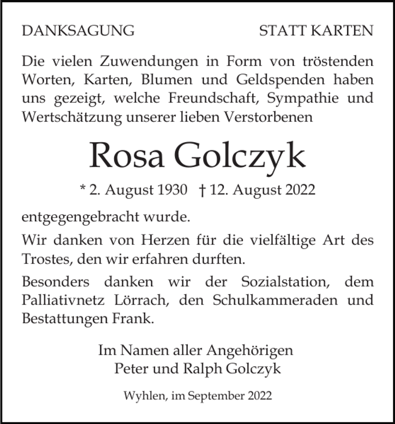 <p>DANKSAGUNG</p><p>STATT KARTEN</p><p>Die vielen Zuwendungen in Form von tröstenden<br />Worten, Karten, Blumen und Geldspenden haben<br />uns gezeigt, welche Freundschaft, Sympathie und<br />Wertschätzung unserer lieben Verstorbenen</p><p>Rosa Golczyk<br />* 2. August 1930 † 12. August 2022<br />entgegengebracht wurde.<br />Wir danken von Herzen für die vielfältige Art des<br />Trostes, den wir erfahren durften.<br />Besonders danken wir der Sozialstation, dem<br />Palliativnetz Lörrach, den Schulkammeraden und<br />Bestattungen Frank.<br />Im Namen aller Angehörigen<br />Peter und Ralph Golczyk<br />Wyhlen, im September 2022</p>