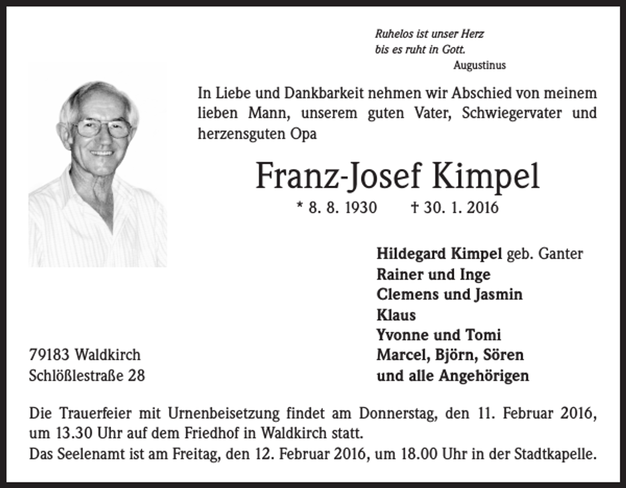 <p>Ruhelos ist unser Herz<br />bis es ruht in Gott.</p><p>Augustinus</p><p>In Liebe und Dankbarkeit nehmen wir Abschied von meinem<br />lieben Mann, unserem guten Vater, Schwiegervater und<br />­herzensguten Opa</p><p>Franz-Josef Kimpel<br />* 8. 8. 1930 † 30. 1. 2016</p><p>79183 Waldkirch<br />Schlößlestraße 28</p><p>Hildegard Kimpel geb. Ganter<br />Rainer und Inge<br />Clemens und Jasmin<br />Klaus<br />Yvonne und Tomi<br />Marcel, Björn, Sören<br />und alle Angehörigen</p><p>Die Trauerfeier mit Urnenbeisetzung findet am Donnerstag, den 11. Februar 2016,<br />um 13.30 Uhr auf dem Friedhof in Waldkirch statt.<br />Das Seelenamt ist am Freitag, den 12. Februar 2016, um 18.00 Uhr in der Stadtkapelle.</p>