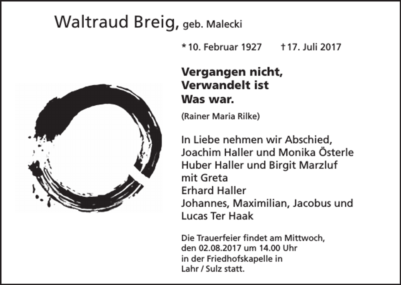 <p>Waltraud Breig, geb. Malecki<br />* 10. Februar 1927</p><p>† 17. Juli 2017</p><p>Vergangen nicht,<br />Verwandelt ist<br />Was war.<br />(Rainer Maria Rilke)</p><p>In Liebe nehmen wir Abschied‚<br />Joachim Haller und Monika Österle<br />Huber Haller und Birgit Marzluf<br />mit Greta<br />Erhard Haller<br />Johannes, Maximilian, Jacobus und<br />Lucas Ter Haak<br />Die Trauerfeier findet am Mittwoch,<br />den 02.08.2017 um 14.00 Uhr<br />in der Friedhofskapelle in<br />Lahr / Sulz statt.</p>
