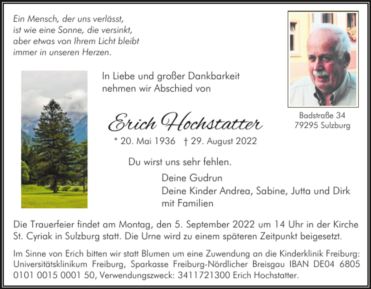 <p>Ein Mensch, der uns verlässt,<br />ist wie eine Sonne, die versinkt,<br />aber etwas von Ihrem Licht bleibt<br />immer in unseren Herzen.</p><p>In Liebe und großer Dankbarkeit<br />nehmen wir Abschied von</p><p>Erich Hochstatter</p><p>Badstraße 34<br />79295 Sulzburg</p><p>* 20. Mai 1936 † 29. August 2022</p><p>Du wirst uns sehr fehlen.<br />Deine Gudrun<br />Deine Kinder Andrea, Sabine, Jutta und Dirk<br />mit Familien<br />Die Trauerfeier findet am Montag, den 5. September 2022 um 14 Uhr in der Kirche<br />St. Cyriak in Sulzburg statt. Die Urne wird zu einem späteren Zeitpunkt beigesetzt.<br />Im Sinne von Erich bitten wir statt Blumen um eine Zuwendung an die Kinderklinik Freiburg:<br />Universitätsklinikum Freiburg, Sparkasse Freiburg-Nördlicher Breisgau IBAN DE04 6805<br />0101 0015 0001 50, Verwendungszweck: 3411721300 Erich Hochstatter.</p>