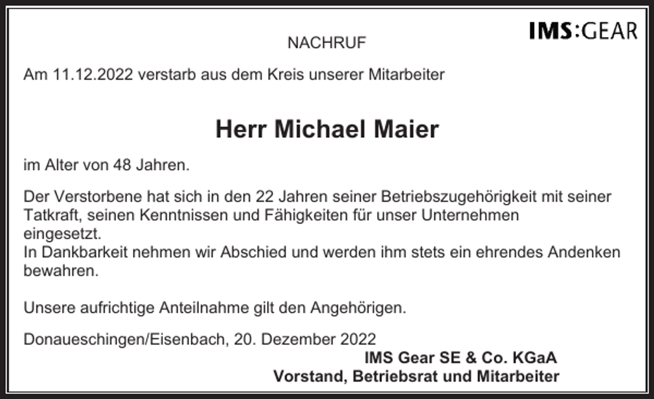 <p>NACHRUF<br />Am 11.12.2022 verstarb aus dem Kreis unserer Mitarbeiter</p><p>Herr Michael Maier<br />im Alter von 48 Jahren.<br />Der Verstorbene hat sich in den 22 Jahren seiner Betriebszugehörigkeit mit seiner<br />Tatkraft, seinen Kenntnissen und Fähigkeiten für unser Unternehmen<br />eingesetzt.<br />In Dankbarkeit nehmen wir Abschied und werden ihm stets ein ehrendes Andenken<br />bewahren.<br />Unsere aufrichtige Anteilnahme gilt den Angehörigen.<br />Donaueschingen/Eisenbach, 20. Dezember 2022<br />IMS Gear SE &amp; Co. KGaA<br />Vorstand, Betriebsrat und Mitarbeiter</p>