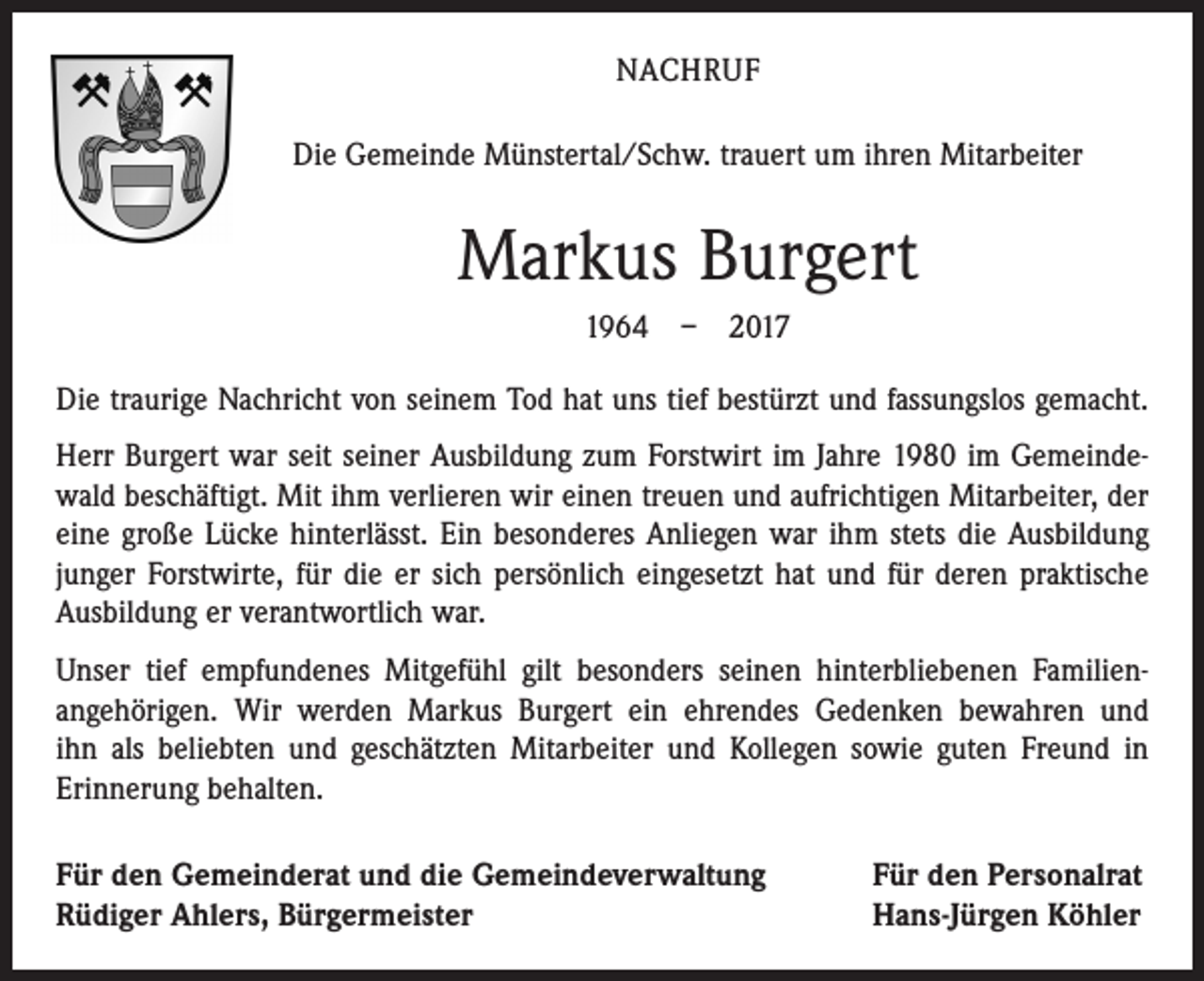 <p>NACHRUF<br />Die Gemeinde Münstertal/Schw. trauert um ihren Mitarbeiter</p><p>Markus Burgert<br />1964 – 2017<br />Die traurige Nachricht von seinem Tod hat uns tief bestürzt und fassungslos gemacht.<br />Herr Burgert war seit seiner Ausbildung zum Forstwirt im Jahre 1980 im Gemeinde­<br />wald beschäftigt. Mit ihm verlieren wir einen treuen und aufrichtigen Mitarbeiter, der<br />eine große Lücke hinterlässt. Ein besonderes Anliegen war ihm stets die Ausbildung<br />junger Forstwirte, für die er sich persönlich eingesetzt hat und für deren praktische<br />Ausbildung er verantwortlich war.<br />Unser tief empfundenes Mitgefühl gilt besonders seinen hinterbliebenen Familien­<br />angehörigen. Wir werden Markus Burgert ein ehrendes Gedenken bewahren und<br />ihn als beliebten und geschätzten Mitarbeiter und Kollegen sowie guten Freund in<br />­Erinnerung behalten.<br />Für den Gemeinderat und die Gemeindeverwaltung<br />Rüdiger Ahlers, Bürgermeister</p><p>Für den Personalrat<br />Hans-Jürgen Köhler</p>