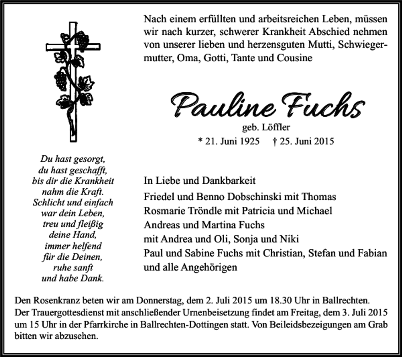 <p>Nach einem erfüllten und arbeitsreichen Leben, müssen<br />wir nach kurzer, schwerer Krankheit Abschied nehmen<br />von unserer lieben und herzensguten Mutti, Schwiegermutter, Oma, Gotti, Tante und Cousine</p><p>Pauline Fuchs<br />geb. Löffler<br />* 21. Juni 1925 † 25. Juni 2015</p><p>Du hast gesorgt,<br />du hast geschafft,<br />bis dir die Krankheit<br />nahm die Kraft.<br />Schlicht und einfach<br />war dein Leben,<br />treu und fleißig<br />deine Hand,<br />immer helfend<br />für die Deinen,<br />ruhe sanft<br />und habe Dank.</p><p>In Liebe und Dankbarkeit<br />Friedel und Benno Dobschinski mit Thomas<br />Rosmarie Tröndle mit Patricia und Michael<br />Andreas und Martina Fuchs<br />mit Andrea und Oli, Sonja und Niki<br />Paul und Sabine Fuchs mit Christian, Stefan und Fabian<br />und alle Angehörigen</p><p>Den Rosenkranz beten wir am Donnerstag, dem 2. Juli 2015 um 18.30 Uhr in Ballrechten.<br />Der Trauergottesdienst mit anschließender Urnenbeisetzung findet am Freitag, dem 3. Juli 2015<br />um 15 Uhr in der Pfarrkirche in Ballrechten-Dottingen statt. Von Beileidsbezeigungen am Grab<br />bitten wir abzusehen.</p>