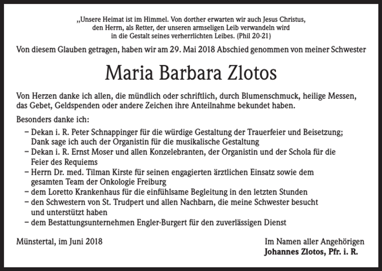 <p>,,Unsere Heimat ist im Himmel. Von dorther erwarten wir auch Jesus Christus,<br />den Herrn, als Retter, der unseren armseligen Leib verwandeln wird<br />in die Gestalt seines verherrlichten Leibes. (Phil 20-21)</p><p>Von diesem Glauben getragen, haben wir am 29. Mai 2018 Abschied genommen von meiner Schwester</p><p>Maria Barbara Zlotos<br />Von Herzen danke ich allen, die mündlich oder schriftlich, durch Blumenschmuck, heilige Messen,<br />das Gebet, Geldspenden oder andere Zeichen ihre Anteilnahme bekundet haben.<br />Besonders danke ich:<br />– Dekan i. R. Peter Schnappinger für die würdige Gestaltung der Trauerfeier und Beisetzung;<br />Dank sage ich auch der Organistin für die musikalische Gestaltung<br />– Dekan i. R. Ernst Moser und allen Konzelebranten, der Organistin und der Schola für die<br />Feier des Requiems<br />– Herrn Dr. med. Tilman Kirste für seinen engagierten ärztlichen Einsatz sowie dem<br />gesamten Team der Onkologie Freiburg<br />– dem Loretto Krankenhaus für die einfühlsame Begleitung in den letzten Stunden<br />– den Schwestern von St. Trudpert und allen Nachbarn, die meine Schwester besucht<br />und unterstützt haben<br />– dem Bestattungsunternehmen Engler-Burgert für den zuverlässigen Dienst<br />Münstertal, im Juni 2018 Im Namen aller Angehörigen<br />Johannes Zlotos, Pfr. i. R.</p>