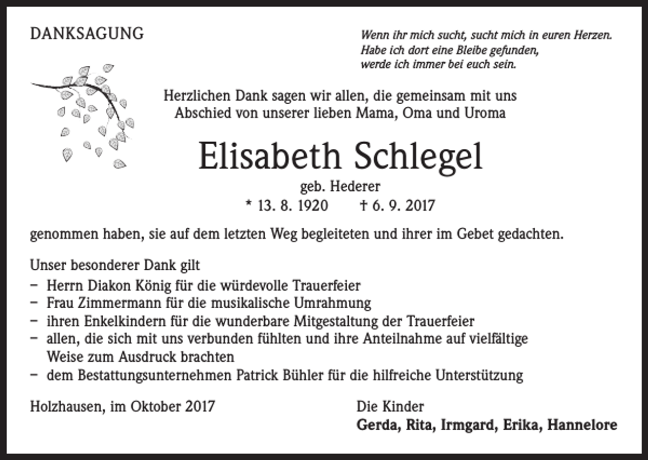 <p>DANKSAGUNG</p><p>Wenn ihr mich sucht, sucht mich in euren Herzen.<br />Habe ich dort eine Bleibe gefunden,<br />werde ich immer bei euch sein.</p><p>Herzlichen Dank sagen wir allen, die gemeinsam mit uns<br />Abschied von unserer lieben Mama, Oma und Uroma</p><p>Elisabeth Schlegel<br />geb. Hederer<br />* 13. 8. 1920 † 6. 9. 2017</p><p>genommen haben, sie auf dem letzten Weg begleiteten und ihrer im Gebet gedachten.<br />Unser besonderer Dank gilt<br />– Herrn Diakon König für die würdevolle Trauerfeier<br />– Frau Zimmermann für die musikalische Umrahmung<br />– ihren Enkelkindern für die wunderbare Mitgestaltung der Trauerfeier<br />– allen, die sich mit uns verbunden fühlten und ihre Anteilnahme auf vielfältige<br />Weise zum Ausdruck brachten<br />– dem Bestattungsunternehmen Patrick Bühler für die hilfreiche Unterstützung<br />Holzhausen, im Oktober 2017</p><p>Die Kinder<br />Gerda, Rita, Irmgard, Erika, Hannelore</p>