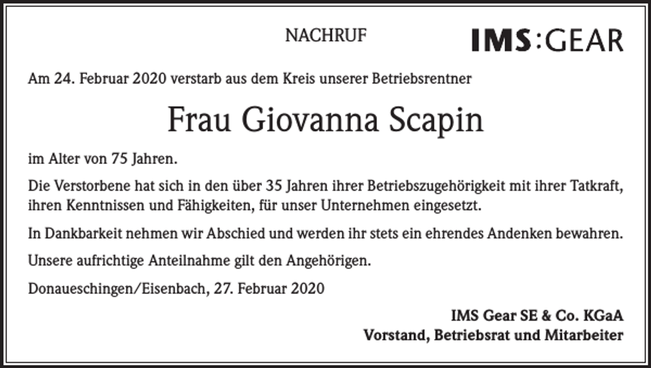 <p>NACHRUF<br />Am 24. Februar 2020 verstarb aus dem Kreis unserer Betriebsrentner</p><p>Frau Giovanna Scapin<br />im Alter von 75 Jahren.<br />Die Verstorbene hat sich in den über 35 Jahren ihrer Betriebszugehörigkeit mit ihrer Tatkraft,<br />ihren Kenntnissen und Fähigkeiten, für unser Unternehmen eingesetzt.<br />In Dankbarkeit nehmen wir Abschied und werden ihr stets ein ehrendes Andenken bewahren.<br />Unsere aufrichtige Anteilnahme gilt den Angehörigen.<br />Donaueschingen/Eisenbach, 27. Februar 2020<br />IMS Gear SE &amp; Co. KGaA<br />Vorstand, Betriebsrat und Mitarbeiter</p>