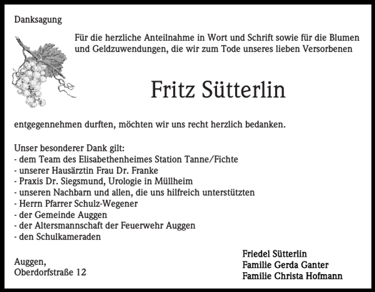<p>Danksagung<br />Für die herzliche Anteilnahme in Wort und Schrift sowie für die Blumen<br />und Geldzuwendungen, die wir zum Tode unseres lieben Versorbenen</p><p>Fritz Sütterlin<br />entgegennehmen durften, möchten wir uns recht herzlich bedanken.<br />Unser besonderer Dank gilt:<br />- dem Team des Elisabethenheimes Station Tanne/Fichte<br />- unserer Hausärztin Frau Dr. Franke<br />- Praxis Dr. Siegsmund, Urologie in Müllheim<br />- unseren Nachbarn und allen, die uns hilfreich unterstützten<br />- Herrn Pfarrer Schulz-Wegener<br />- der Gemeinde Auggen<br />- der Altersmannschaft der Feuerwehr Auggen<br />- den Schulkameraden<br />Auggen,<br />Oberdorfstraße 12</p>