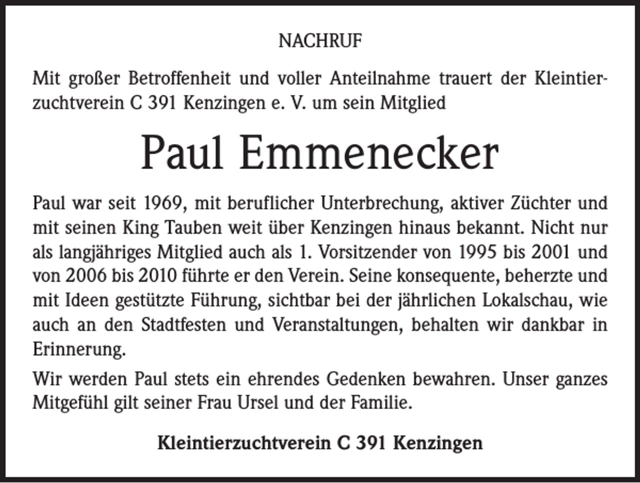 <p>NACHRUF<br />Mit großer Betroffenheit und voller Anteilnahme trauert der Kleintierzuchtverein C 391 Kenzingen e. V. um sein Mitglied</p><p>Paul Emmenecker<br />Paul war seit 1969, mit beruflicher Unterbrechung, aktiver Züchter und<br />mit seinen King Tauben weit über Kenzingen hinaus bekannt. Nicht nur<br />als langjähriges Mitglied auch als 1. Vorsitzender von 1995 bis 2001 und<br />von 2006 bis 2010 führte er den Verein. Seine konsequente, beherzte und<br />mit Ideen gestützte Führung, sichtbar bei der jährlichen Lokalschau, wie<br />auch an den Stadtfesten und Veranstaltungen, behalten wir dankbar in<br />Erinnerung.<br />Wir werden Paul stets ein ehrendes Gedenken bewahren. Unser ganzes<br />Mitgefühl gilt seiner Frau Ursel und der Familie.<br />Kleintierzuchtverein C 391 Kenzingen</p>