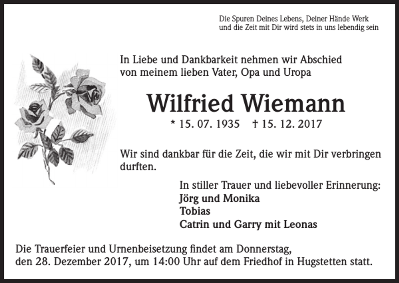 <p>Die Spuren Deines Lebens, Deiner Hände Werk<br />und die Zeit mit Dir wird stets in uns lebendig sein</p><p>In Liebe und Dankbarkeit nehmen wir Abschied<br />von meinem lieben Vater, Opa und Uropa</p><p>Wilfried Wiemann<br />* 15. 07. 1935</p><p>† 15. 12. 2017</p><p>Wir sind dankbar für die Zeit, die wir mit Dir verbringen<br />durften.<br />In stiller Trauer und liebevoller Erinnerung:<br />Jörg und Monika<br />Tobias<br />Catrin und Garry mit Leonas<br />Die Trauerfeier und Urnenbeisetzung findet am Donnerstag,<br />den 28. Dezember 2017, um 14:00 Uhr auf dem Friedhof in Hugstetten statt.</p>