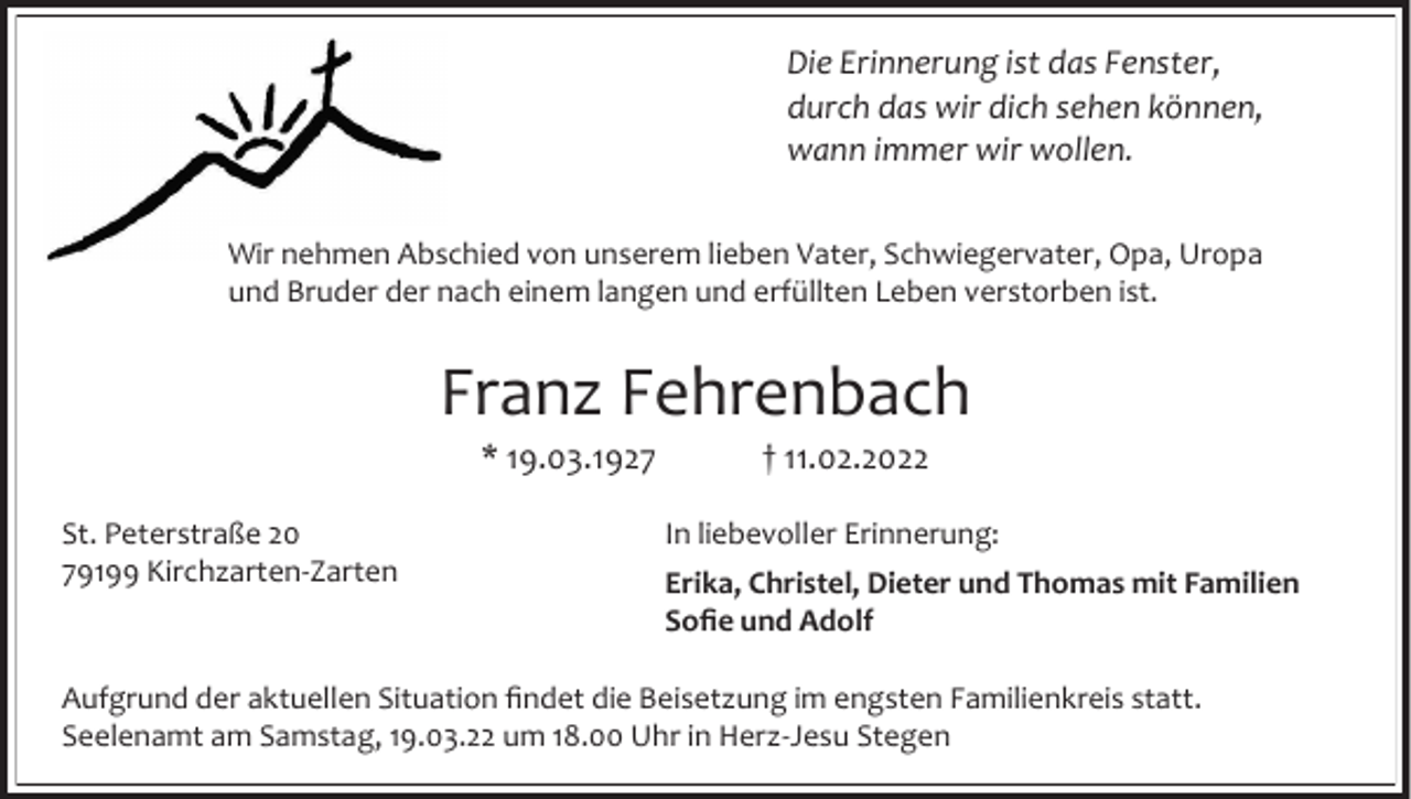 <p>Die Erinnerung ist das Fenster,<br />durch das wir dich sehen können,<br />wann immer wir wollen.<br />Wir nehmen Abschied von unserem lieben Vater, Schwiegervater, Opa, Uropa<br />und Bruder der nach einem langen und erfüllten Leben verstorben ist.</p><p>Franz Fehrenbach<br />* 19.03.1927<br />St. Peterstraße 20<br />79199 Kirchzarten-Zarten</p><p>† 11.02.2022<br />In liebevoller Erinnerung:</p><p>Erika, Christel, Dieter und Thomas mit Familien<br />Sofie und Adolf</p><p>Aufgrund der aktuellen Situation findet die Beisetzung im engsten Familienkreis statt.<br />Seelenamt am Samstag, 19.03.22 um 18.00 Uhr in Herz-Jesu Stegen</p>
