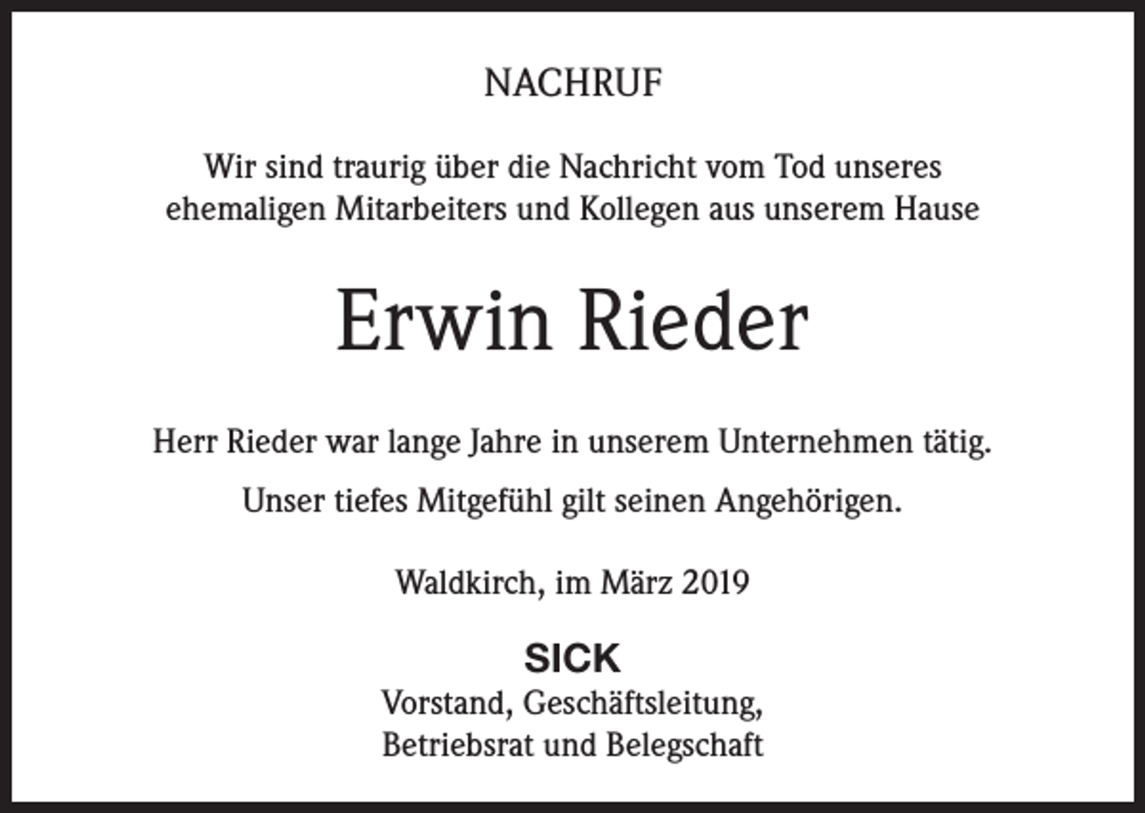 <p>NACHRUF<br />Wir sind traurig über die Nachricht vom Tod unseres<br />ehemaligen Mitarbeiters und Kollegen aus unserem Hause</p><p>Erwin Rieder<br />Herr Rieder war lange Jahre in unserem Unternehmen tätig.<br />Unser tiefes Mitgefühl gilt seinen Angehörigen.<br />Waldkirch, im März 2019</p><p>SICK<br />Vorstand, Geschäftsleitung,<br />Betriebsrat und Belegschaft</p>