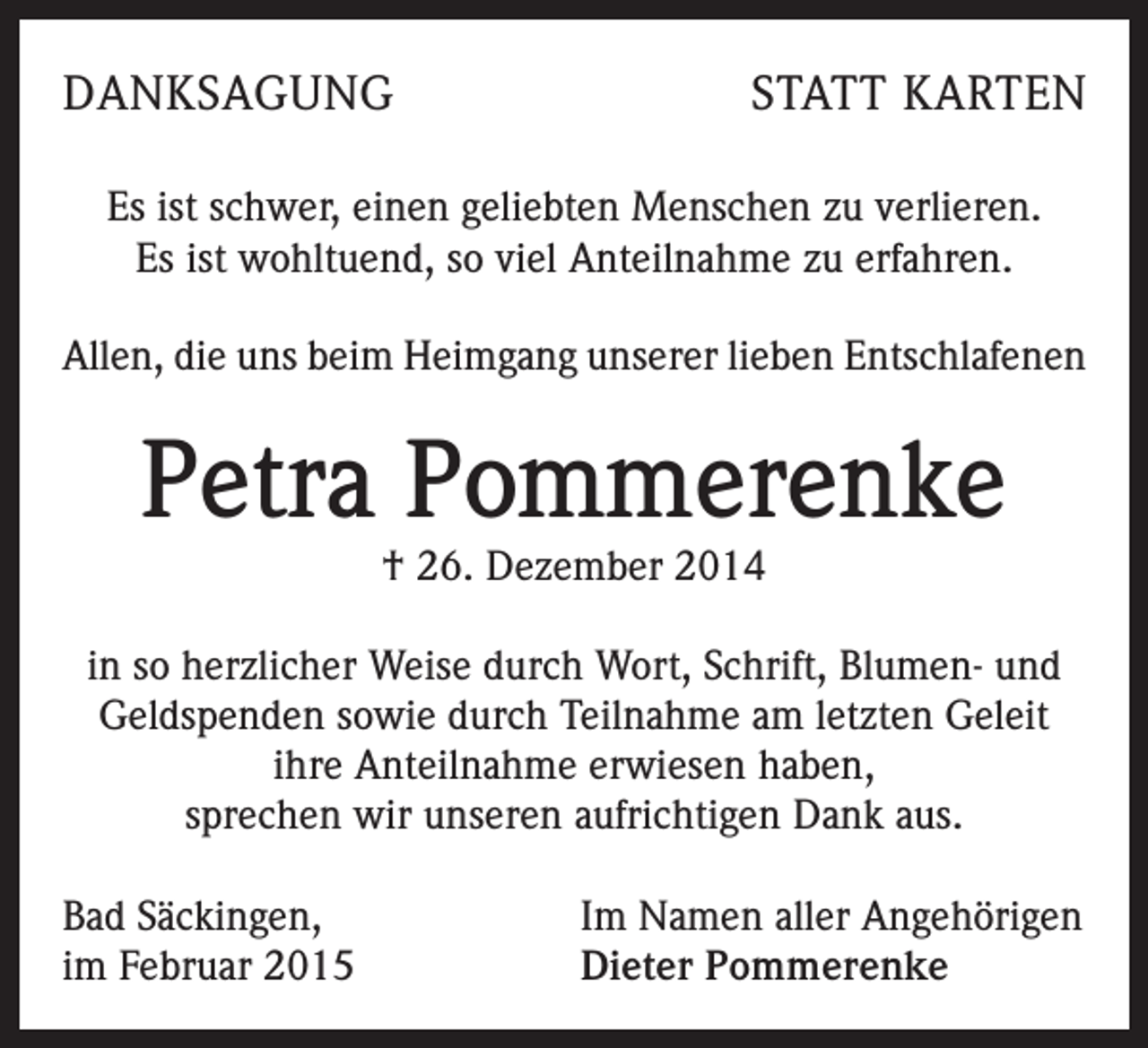 <p>DANKSAGUNG</p><p>STATT KARTEN</p><p>Es ist schwer, einen geliebten Menschen zu verlieren.<br />Es ist wohltuend, so viel Anteilnahme zu erfahren.<br />Allen, die uns beim Heimgang unserer lieben Entschlafenen</p><p>Petra Pommerenke<br />† 26. Dezember 2014</p><p>in so herzlicher Weise durch Wort, Schrift, Blumen- und<br />Geldspenden sowie durch Teilnahme am letzten Geleit<br />ihre Anteilnahme erwiesen haben,<br />sprechen wir unseren aufrichtigen Dank aus.<br />Bad Säckingen,<br />im Februar 2015</p><p>Im Namen aller Angehörigen<br />Dieter Pommerenke</p>