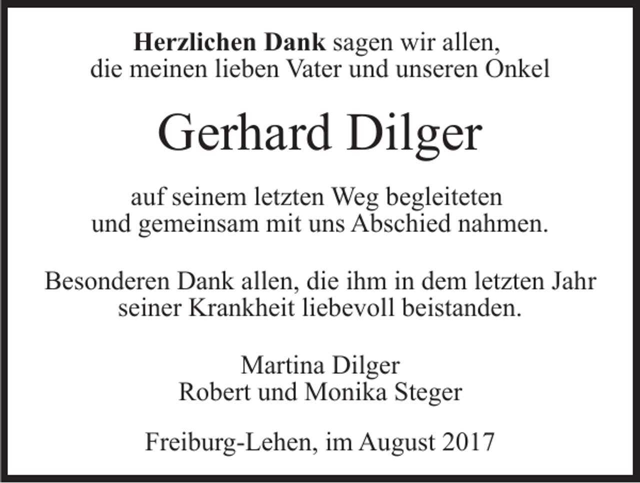 <p>HHerzlichen<br />e r zli c h e n DDank<br />a n k ssagen<br />a g e n wir<br />wir allen,<br />all e n,<br />die<br />di<br />e meinen<br />m ei n e n lilieben<br />e b e n Vater<br />Vat er uund<br />n d uunseren<br />ns er e n Onkel<br />O n k el</p><p>Dilger<br />GGerhard<br />er h ar d Dil<br />g er<br />aauf<br />uf sseinem<br />ei n e m lletzten<br />et zt e n Weg<br />We g begleiteten<br />b e gl eit et e n<br />uund<br />n d ggemeinsam<br />e m ei ns a m mit<br />mit uuns<br />ns Abschied<br />A bs c hi e d nnahmen.<br />a h m e n.<br />BBesonderen<br />es o n d er e n Dank<br />D a n k all<br />allen,<br />e n, ddie<br />i e iihm<br />h m iinn dem<br />d e m lletzten<br />et zt e n Jahr<br />J a hr<br />sseiner<br />ei n er Krankheit<br />Kr a n k h eit liliebevoll<br />e b e v ol l beistanden.<br />b eist a n d e n.<br />MMartina<br />arti n a Dil<br />Dilger<br />g er<br />RRobert<br />o b ert uund<br />n d Monika<br />M o ni k a StSteger<br />e ge r<br />Freiburg-Lehen,<br />Fr<br />ei b ur g- L e h e n, iim<br />m August<br />A u g u st</p>