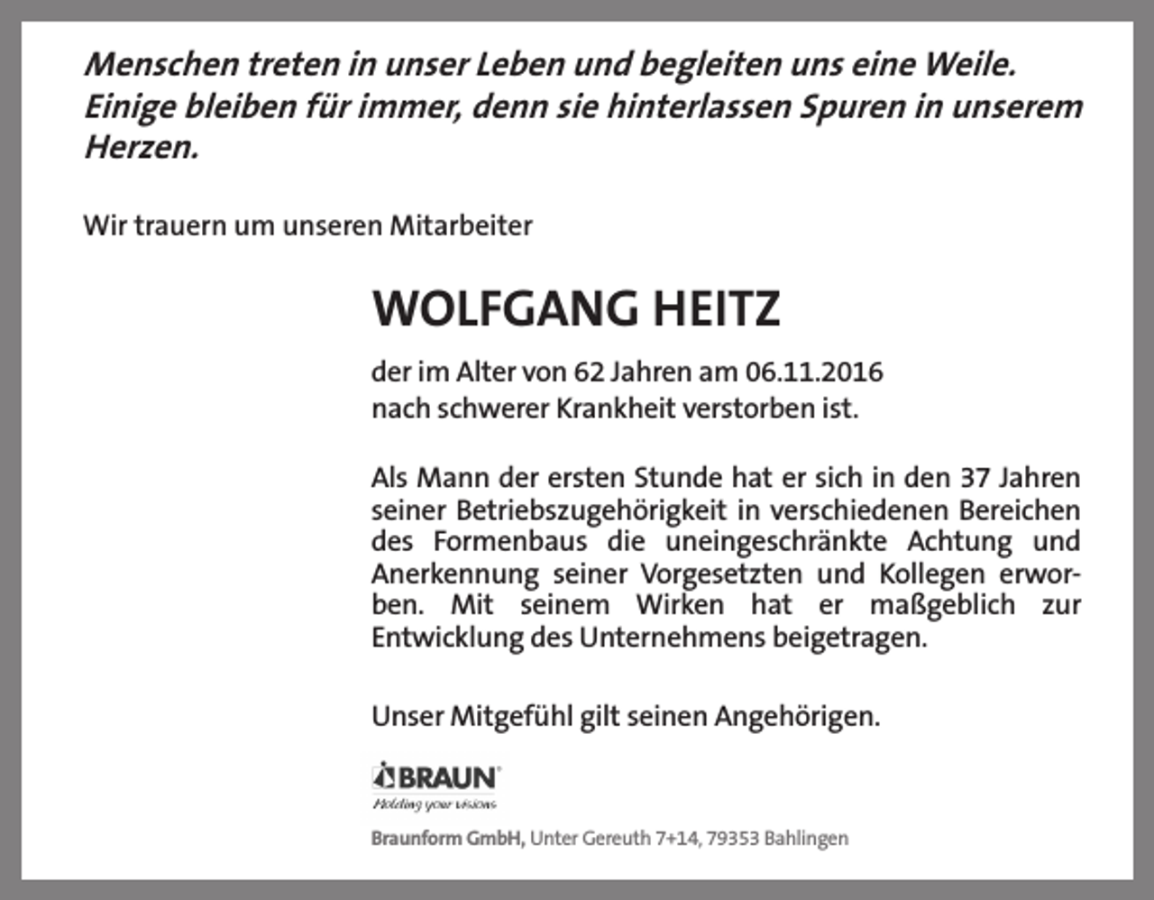 <p>Menschen treten in unser Leben und begleiten uns eine Weile.<br />Einige bleiben für immer, denn sie hinterlassen Spuren in unserem<br />Herzen.<br />Wir trauern um unseren Mitarbeiter</p><p>WOLFGANG HEITZ<br />der im Alter von 62 Jahren am 06.11.2016<br />nach schwerer Krankheit verstorben ist.<br />Als Mann der ersten Stunde hat er sich in den 37 Jahren<br />seiner Betriebszugehörigkeit in verschiedenen Bereichen<br />des Formenbaus die uneingeschränkte Achtung und<br />Anerkennung seiner Vorgesetzten und Kollegen erworben. Mit seinem Wirken hat er maßgeblich zur<br />Entwicklung des Unternehmens beigetragen.<br />Unser Mitgefühl gilt seinen Angehörigen.</p><p>Braunform GmbH, Unter Gereuth 7+14, 79353 Bahlingen</p>