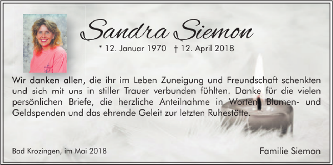<p>SSandra<br />a n dr a Sie<br />Siemon<br />mo n<br />** 12.<br />1 2. JJanuar<br />a n u ar 1970<br />1 9 7 0 †† 12.<br />1 2. April<br />A pril</p><p>Wir d danken<br />Wir<br />a n k e n allallen,<br />e n, didie<br />e i hr<br />ihri im<br />m L Leben<br />e b e n Z Zuneigung<br />u n ei g u n g u und<br />n d FrFreundschaft<br />e u n d s c h aft s cschenkten<br />h e n kt e n<br />uund<br />n d sisich<br />c h mit<br />mit uuns<br />n s iin<br />n still<br />stiller<br />er TrTrauer<br />a u er vverbunden<br />er b u n d e n ffühlten.<br />ü hlt e n. Danke<br />D a n k e ffür<br />ür di<br />die<br />e vivielen<br />el e n<br />Briefe,<br />die<br />ppersönlichen<br />er s ö nli c h e n Bri<br />ef e, di<br />e hherzliche<br />er zli c h e Anteilnahme<br />A nt eil n a h m e i in<br />n Worten,<br />W ort e n, BlBlumenu m e n- uund<br />nd<br />GGeldspenden<br />el d s p e n d e n uund<br />n d ddas<br />a s eehrende<br />hr e n d e GGeleit<br />el eit z zur<br />ur l etletzten<br />zt e n RRuhestätte.<br />u h e st ätt e.</p><p>BBad<br />a d Krozingen,<br />Kr o zi n g e n, iim<br />m Mai<br />M ai</p><p>FFamilie<br />a mili e Siemon<br />Si e m o n</p>