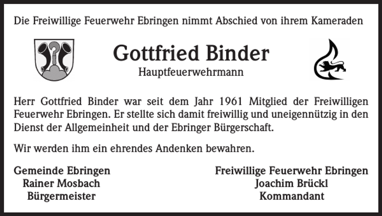 <p>Die Freiwillige Feuerwehr Ebringen nimmt Abschied von ihrem Kameraden</p><p>Gottfried Binder<br />Hauptfeuerwehrmann</p><p>Herr Gottfried Binder war seit dem Jahr 1961 Mitglied der Freiwilligen<br />­Feuerwehr Ebringen. Er stellte sich damit freiwillig und uneigennützig in den<br />Dienst der Allgemeinheit und der Ebringer Bürgerschaft.<br />Wir werden ihm ein ehrendes Andenken bewahren.<br />emeinde Ebringen<br />G<br />Rainer Mosbach<br />Bürgermeister</p><p>Freiwillige Feuerwehr Ebringen<br />Joachim Brückl<br />Kommandant</p>