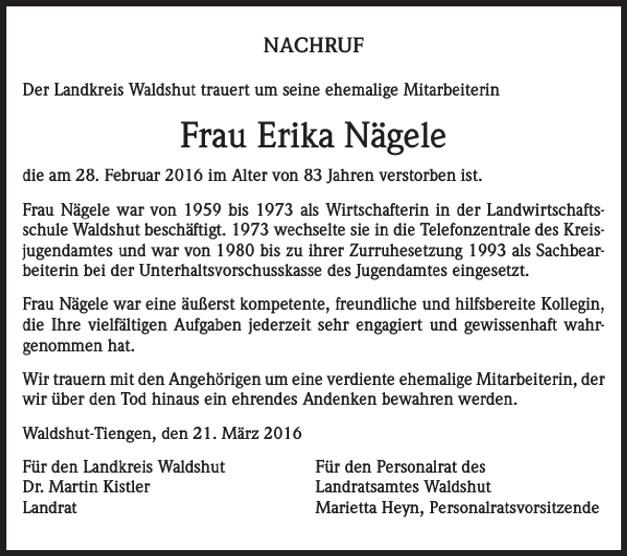 <p>NACHRUF<br />Der Landkreis Waldshut trauert um seine ehemalige Mitarbeiterin</p><p>Frau Erika Nägele<br />die am 28. Februar 2016 im Alter von 83 Jahren verstorben ist.<br />Frau Nägele war von 1959 bis 1973 als Wirtschafterin in der Landwirtschaftsschule Waldshut beschäftigt. 1973 wechselte sie in die Telefonzentrale des Kreisjugendamtes und war von 1980 bis zu ihrer Zurruhesetzung 1993 als Sachbearbeiterin bei der Unterhaltsvorschusskasse des Jugendamtes eingesetzt.<br />Frau Nägele war eine äußerst kompetente, freundliche und hilfsbereite Kollegin,<br />die Ihre vielfältigen Aufgaben jederzeit sehr engagiert und gewissenhaft wahrgenommen hat.<br />Wir trauern mit den Angehörigen um eine verdiente ehemalige Mitarbeiterin, der<br />wir über den Tod hinaus ein ehrendes Andenken bewahren werden.<br />Waldshut-Tiengen, den 21. März 2016<br />Für den Landkreis Waldshut<br />Dr. Martin Kistler<br />Landrat</p><p>Für den Personalrat des<br />Landratsamtes Waldshut<br />Marietta Heyn, Personalratsvorsitzende</p>