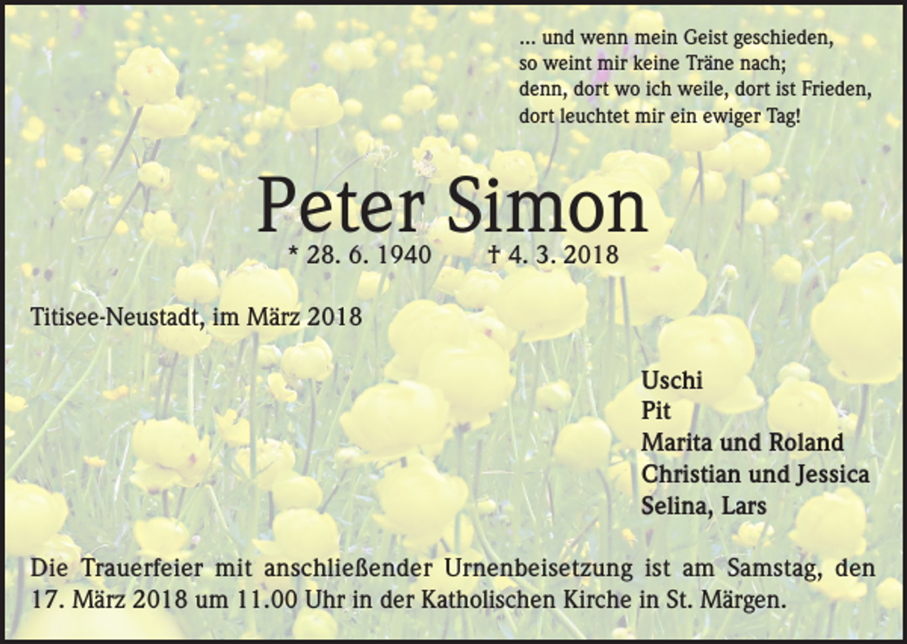 <p>... und wenn mein Geist geschieden,<br />so weint mir keine Träne nach;<br />denn, dort wo ich weile, dort ist Frieden,<br />dort leuchtet mir ein ewiger Tag!</p><p>Peter Simon<br />* 28. 6. 1940</p><p>† 4. 3. 2018</p><p>Titisee-Neustadt, im März 2018<br />Uschi<br />Pit<br />Marita und Roland<br />Christian und Jessica<br />Selina, Lars<br />Die Trauerfeier mit anschließender Urnenbeisetzung ist am Samstag, den<br />17. März 2018 um 11.00 Uhr in der Katholischen Kirche in St. Märgen.</p>