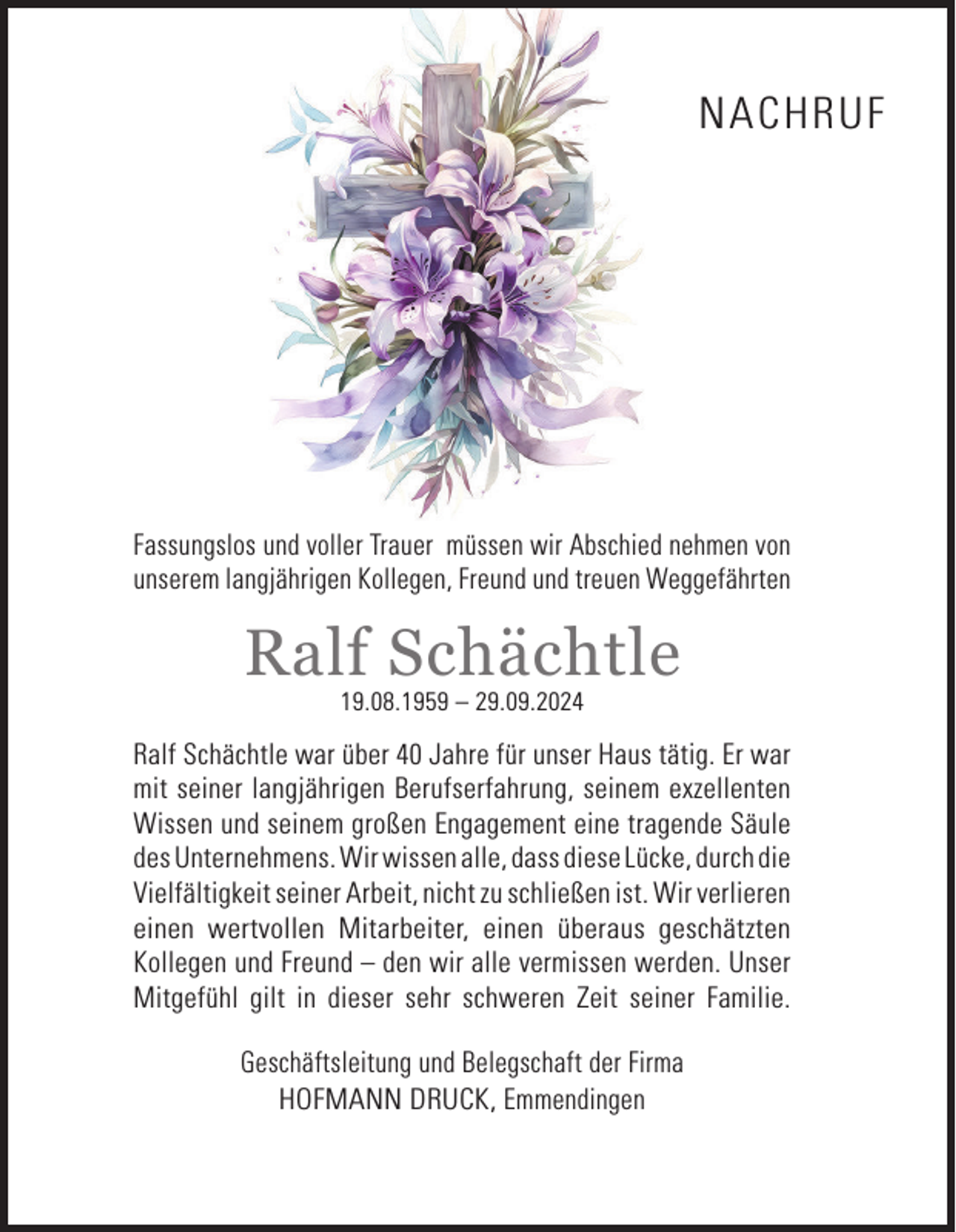 <p>NACHRUF</p><p>Fassungslos und voller Trauer müssen wir Abschied nehmen von<br />unserem langjährigen Kollegen, Freund und treuen Weggefährten</p><p>Ralf Schächtle<br />19.08.1959 – 29.09.2024</p><p>Ralf Schächtle war über 40 Jahre für unser Haus tätig. Er war<br />mit seiner langjährigen Berufserfahrung, seinem exzellenten<br />Wissen und seinem großen Engagement eine tragende Säule<br />des Unternehmens. Wir wissen alle, dass diese Lücke, durch die<br />Vielfältigkeit seiner Arbeit, nicht zu schließen ist. Wir verlieren<br />einen wertvollen Mitarbeiter, einen überaus geschätzten<br />Kollegen und Freund – den wir alle vermissen werden. Unser<br />Mitgefühl gilt in dieser sehr schweren Zeit seiner Familie.<br />Geschäftsleitung und Belegschaft der Firma<br />HOFMANN DRUCK, Emmendingen</p>