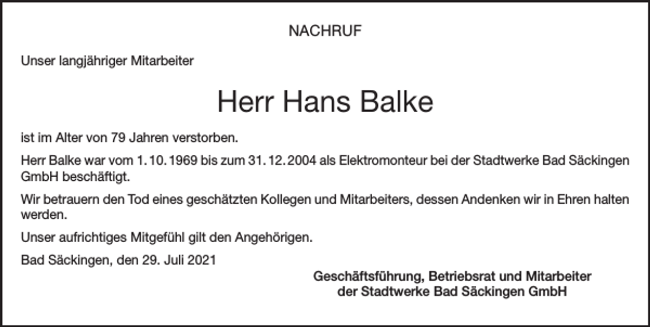<p>NACHRUF<br />Unser langjähriger Mitarbeiter</p><p>Herr Hans Balke<br />ist im Alter von 79 Jahren verstorben.<br />Herr Balke war vom 1. 10. 1969 bis zum 31. 12. 2004 als Elektromonteur bei der Stadtwerke Bad Säckingen<br />GmbH beschäftigt.<br />Wir betrauern den Tod eines geschätzten Kollegen und Mitarbeiters, dessen Andenken wir in Ehren halten<br />werden.<br />Unser aufrichtiges Mitgefühl gilt den Angehörigen.<br />Bad Säckingen, den 29. Juli 2021<br />Geschäftsführung, Betriebsrat und Mitarbeiter<br />der Stadtwerke Bad Säckingen GmbH</p>