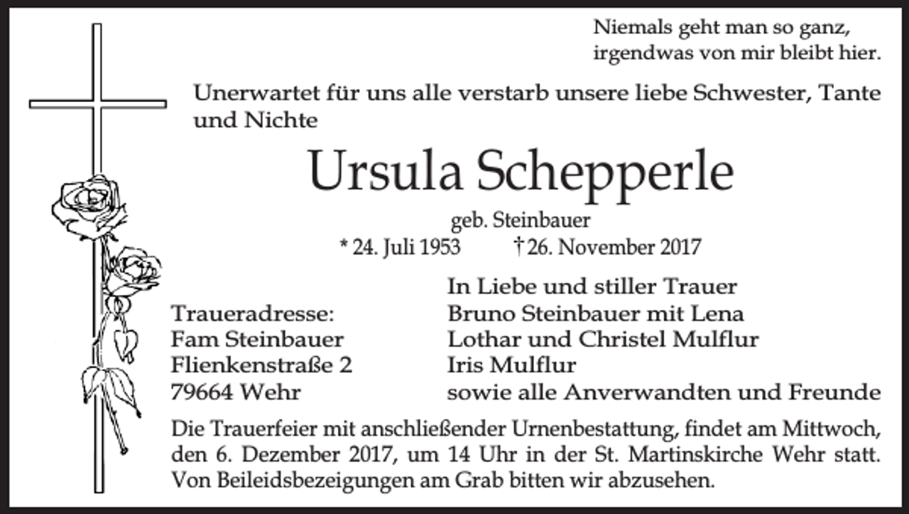 <p>Niemals geht man so ganz,<br />irgendwas von mir bleibt hier.</p><p>Unerwartet für uns alle verstarb unsere liebe Schwester, Tante<br />und Nichte</p><p>Ursula Schepperle<br />geb. Steinbauer<br />* 24. Juli 1953<br />26. November 2017</p><p>Traueradresse:<br />Fam Steinbauer<br />Flienkenstraße 2<br />79664 Wehr</p><p>In Liebe und stiller Trauer<br />Bruno Steinbauer mit Lena<br />Lothar und Christel Mulflur<br />Iris Mulflur<br />sowie alle Anverwandten und Freunde</p><p>Die Trauerfeier mit anschließender Urnenbestattung, findet am Mittwoch,<br />den 6. Dezember 2017, um 14 Uhr in der St. Martinskirche Wehr statt.<br />Von Beileidsbezeigungen am Grab bitten wir abzusehen.</p>