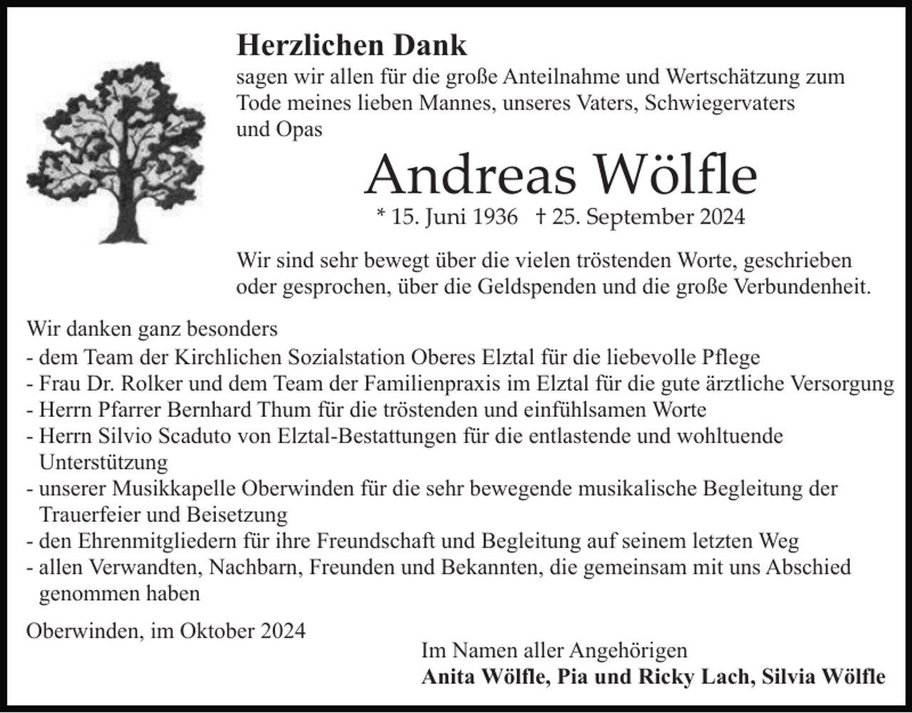 <p>Herzlichen Dank<br />sagen wir allen für die große Anteilnahme und Wertschätzung zum<br />Tode meines lieben Mannes, unseres Vaters, Schwiegervaters<br />und Opas</p><p>Andreas Wölﬂe<br />* 15. Juni 1936 † 25. September 2024</p><p>Wir sind sehr bewegt über die vielen tröstenden Worte, geschrieben<br />oder gesprochen, über die Geldspenden und die große Verbundenheit.<br />Wir danken ganz besonders<br />- dem Team der Kirchlichen Sozialstation Oberes Elztal für die liebevolle Pflege<br />- Frau Dr. Rolker und dem Team der Familienpraxis im Elztal für die gute ärztliche Versorgung<br />- Herrn Pfarrer Bernhard Thum für die tröstenden und einfühlsamen Worte<br />- Herrn Silvio Scaduto von Elztal-Bestattungen für die entlastende und wohltuende<br />Unterstützung<br />- unserer Musikkapelle Oberwinden für die sehr bewegende musikalische Begleitung der<br />Trauerfeier und Beisetzung<br />- den Ehrenmitgliedern für ihre Freundschaft und Begleitung auf seinem letzten Weg<br />- allen Verwandten, Nachbarn, Freunden und Bekannten, die gemeinsam mit uns Abschied<br />genommen haben<br />Oberwinden, im Oktober 2024</p><p>Im Namen aller Angehörigen<br />Anita Wölfle, Pia und Ricky Lach, Silvia Wölfle</p>