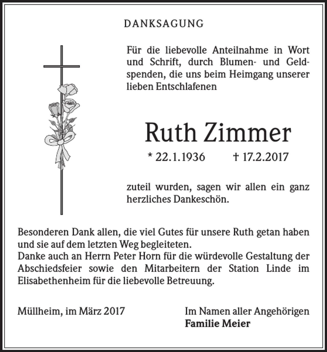<p>DANK SAGU NG<br />Für die liebevolle Anteilnahme in Wort<br />und Schrift, durch Blumen- und Geldspenden, die uns beim Heimgang unserer<br />lieben Entschlafenen</p><p>Ruth Zimmer<br />* 22.1.1936</p><p>† 17.2.2017</p><p>zuteil wurden, sagen wir allen ein ganz<br />herzliches Dankeschön.<br />Besonderen Dank allen, die viel Gutes für unsere Ruth getan haben<br />und sie auf dem letzten Weg begleiteten.<br />Danke auch an Herrn Peter Horn für die würdevolle Gestaltung der<br />Abschiedsfeier sowie den Mitarbeitern der Station Linde im<br />Elisabethenheim für die liebevolle Betreuung.<br />Müllheim, im März 2017</p><p>Im Namen aller Angehörigen<br />Familie Meier</p>