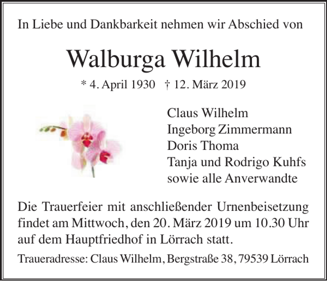 <p>In Liebe und Dankbarkeit nehmen wir Abschied von</p><p>Walburga Wilhelm<br />* 4. April 1930 † 12. März 2019</p><p>Claus Wilhelm<br />Ingeborg Zimmermann<br />Doris Thoma<br />Tanja und Rodrigo Kuhfs<br />sowie alle Anverwandte<br />Die Trauerfeier mit anschließender Urnenbeisetzung<br />findet am Mittwoch, den 20. März 2019 um 10.30 Uhr<br />auf dem Hauptfriedhof in Lörrach statt.<br />Traueradresse: Claus Wilhelm, Bergstraße 38, 79539 Lörrach</p>