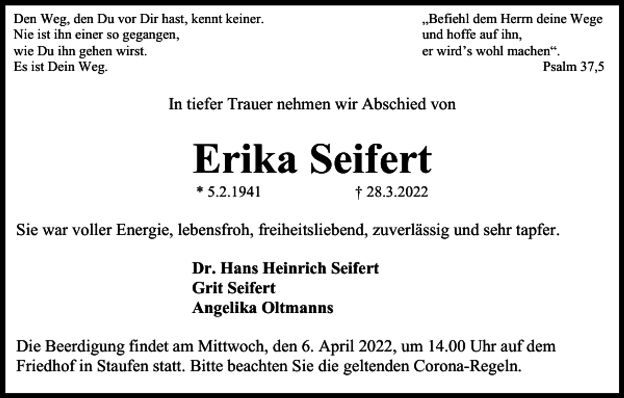 <p>Den Weg, den Du vor Dir hast, kennt keiner.<br />Nie ist ihn einer so gegangen,<br />wie Du ihn gehen wirst.<br />Es ist Dein Weg.</p><p>„Befiehl dem Herrn deine Wege<br />und hoffe auf ihn,<br />er wird’s wohl machen“.<br />Psalm 37,5</p><p>In tiefer Trauer nehmen wir Abschied von</p><p>Erika Seifert<br />* 5.2.1941</p><p>† 28.3.2022</p><p>Sie war voller Energie, lebensfroh, freiheitsliebend, zuverlässig und sehr tapfer.<br />Dr. Hans Heinrich Seifert<br />Grit Seifert<br />Angelika Oltmanns<br />Die Beerdigung findet am Mittwoch, den 6. April 2022, um 14.00 Uhr auf dem<br />Friedhof in Staufen statt. Bitte beachten Sie die geltenden Corona-Regeln.</p>