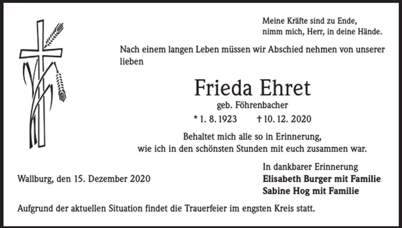 <p>Meine Kräfte sind zu Ende,<br />nimm mich, Herr, in deine Hände.</p><p>Nach einem langen Leben müssen wir Abschied nehmen von unserer<br />lieben</p><p>Frieda Ehret</p><p>geb. Föhrenbacher<br />* 1. 8. 1923 † 10. 12. 2020<br />Behaltet mich alle so in Erinnerung,<br />wie ich in den schönsten Stunden mit euch zusammen war.</p><p>In dankbarer Erinnerung<br />Wallburg, den 15. Dezember 2020 Elisabeth Burger mit Familie<br />Sabine Hog mit Familie<br />Aufgrund der aktuellen Situation findet die Trauerfeier im engsten Kreis statt.</p>
