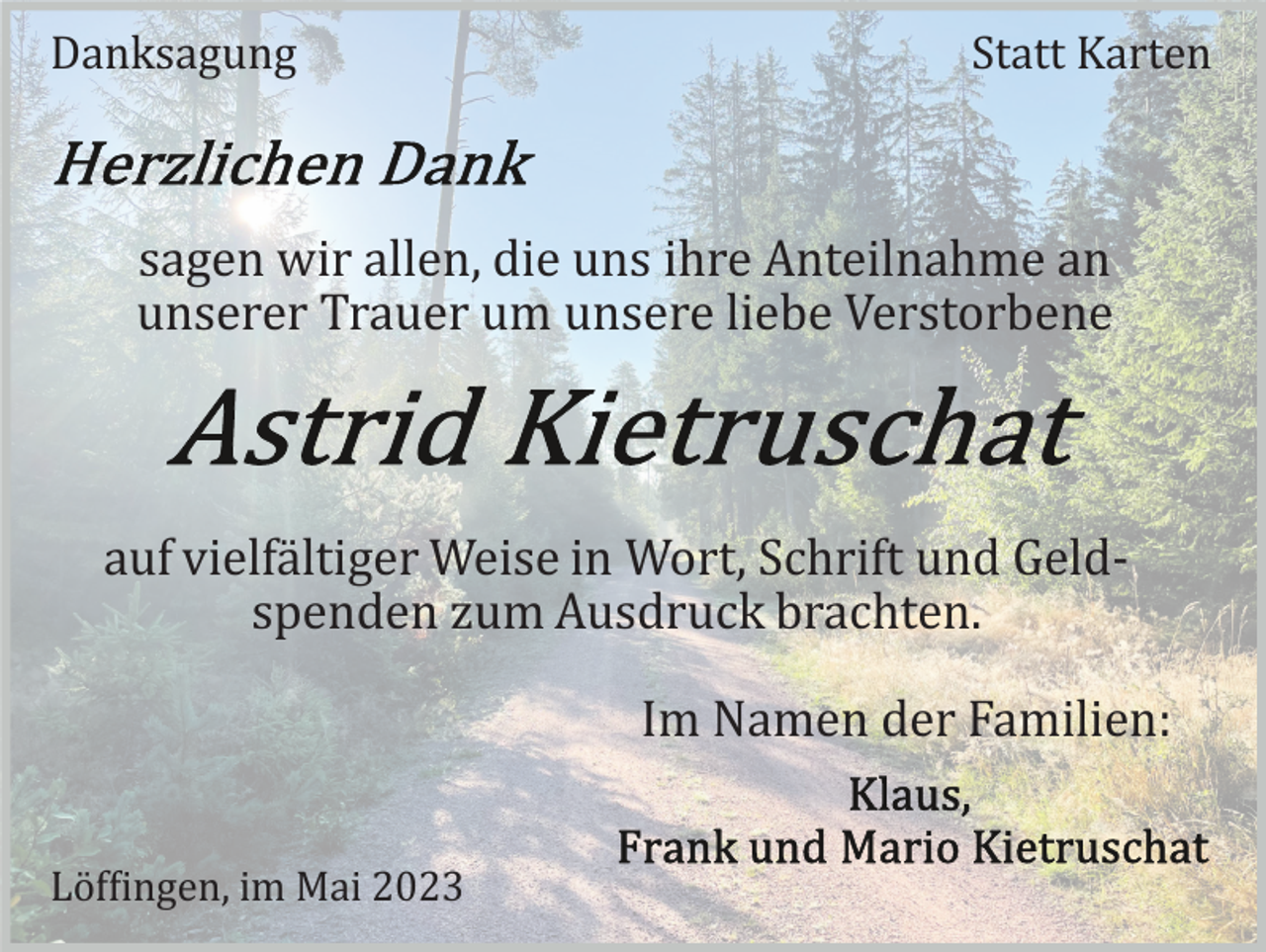 <p>Danksagung</p><p>Statt Karten</p><p>sagen wir allen, die uns ihre Anteilnahme an<br />unserer Trauer um unsere liebe Verstorbene</p><p>auf vielfältiger Weise in Wort, Schrift und Geld­<br />spenden zum Ausdruck brachten.<br />Im Namen der Familien:<br />Löffingen, im Mai 2023</p>