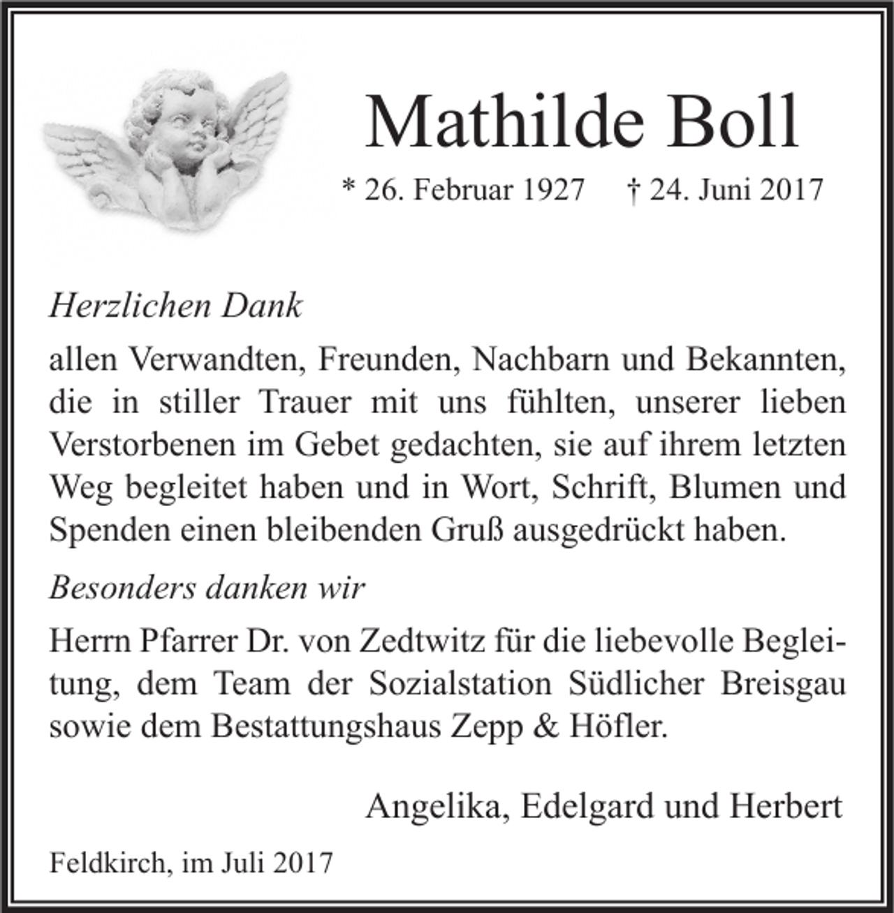 <p>MMathilde<br />at hil d e BBoll<br />oll</p><p>** 226.<br />6. Februar<br />F e br u ar 11</p><p>†† 224.<br />4. JJuni<br />u ni 22</p><p>H erzli c h e n DDank<br />Herzlichen<br />a nk<br />allen<br />all<br />e n Verwandten,<br />Ver w a n dt e n, Freunden,<br />Fr e u n d e n, Nachbarn<br />N a c h b ar n und<br />u n d Bekannten,<br />B e k a n nt e n,<br />die<br />stiller<br />di<br />e iin<br />n still<br />er Trauer<br />Tr a u er mit<br />mit uuns<br />ns ffühlten,<br />ü hlt e n, uunserer<br />ns er er lilieben<br />e be n<br />Verst<br />or b e n e n i im<br />m GGebet<br />e b et ggedachten,<br />e d a c ht e n, sisie<br />e aauf<br />uf i ihrem<br />hr e m l et<br />zt e n<br />Verstorbenen<br />letzten<br />Weg<br />We<br />g b ebegleitet<br />gl eit et h ahaben<br />b e n u und<br />n d i nin WWort,<br />ort, S Schrift,<br />c hrift, BlBlumen<br />u m e n u und<br />nd<br />bleibenden<br />SSpenden<br />p e n d e n eieinen<br />n e n bl<br />ei b e n d e n Gruß<br />Gr u ß aausgedrückt<br />us g e dr ü c kt hhaben.<br />a b e n.<br />BBesonders<br />es o n d ers ddanken<br />a n k e n wir<br />wir<br />Dr.vvon<br />HHerrn<br />err n PfPfarrer<br />arr er Dr.<br />o n ZZedtwitz<br />e dt wit z f für<br />ür didie<br />e liliebevolle<br />e b e v oll e BBegleie gl ei ttung,<br />u n g, dem<br />d e m Team<br />Te a m der<br />d er Sozialstation<br />S o zi alst ati o n Südlicher<br />S ü dli c h er Breisgau<br />Br eis g a u<br />ssowie<br />o wi e dem<br />d e m Bestattungshaus<br />B est att u n gs h a us Zepp<br />Z e p p &amp;&amp; Höfler.<br />H öfl er.</p><p>AAngelika,<br />n g eli k a, EEdelgard<br />d el g ar d uund<br />n d HHerbert<br />er b ert<br />FFeldkirch,<br />el d kir c h, iim<br />m JJuli<br />uli 22</p>