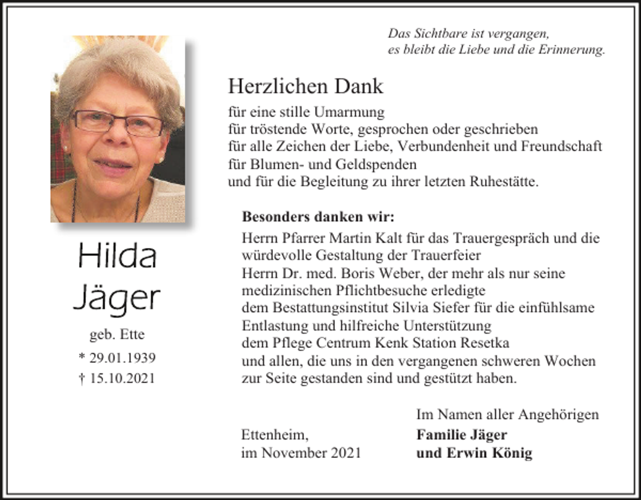 <p>Das Sichtbare ist vergangen,<br />es bleibt die Liebe und die Erinnerung.</p><p>Herzlichen Dank<br />für eine stille Umarmung<br />für tröstende Worte, gesprochen oder geschrieben<br />für alle Zeichen der Liebe, Verbundenheit und Freundschaft<br />für Blumen- und Geldspenden<br />und für die Begleitung zu ihrer letzten Ruhestätte.</p><p>geb. Ette<br />* 29.01.1939<br />† 15.10.2021</p><p>Besonders danken wir:<br />Herrn Pfarrer Martin Kalt für das Trauergespräch und die<br />würdevolle Gestaltung der Trauerfeier<br />Herrn Dr. med. Boris Weber, der mehr als nur seine<br />medizinischen Pflichtbesuche erledigte<br />dem Bestattungsinstitut Silvia Siefer für die einfühlsame<br />Entlastung und hilfreiche Unterstützung<br />dem Pflege Centrum Kenk Station Resetka<br />und allen, die uns in den vergangenen schweren Wochen<br />zur Seite gestanden sind und gestützt haben.</p><p>Ettenheim,<br />im November 2021</p><p>Im Namen aller Angehörigen<br />Familie Jäger<br />und Erwin König</p>