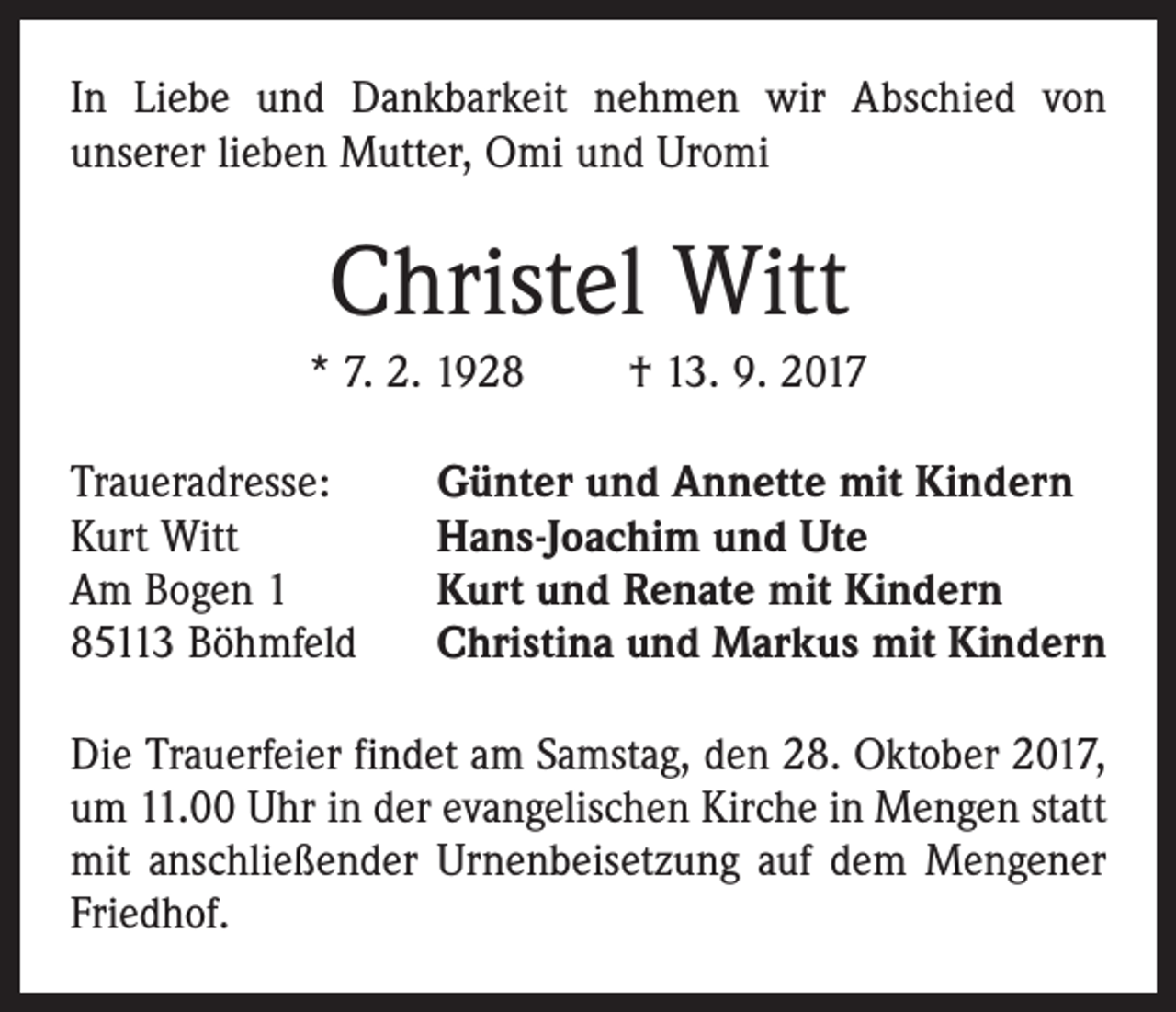 <p>In Liebe und Dankbarkeit nehmen wir Abschied von<br />­unserer lieben Mutter, Omi und Uromi</p><p>Christel Witt<br />* 7. 2. 1928 † 13. 9. 2017<br />Traueradresse:<br />Kurt Witt<br />Am Bogen 1<br />85113 Böhmfeld</p><p>Günter und Annette mit Kindern<br />Hans-Joachim und Ute<br />Kurt und Renate mit Kindern<br />Christina und Markus mit Kindern</p><p>Die Trauerfeier findet am Samstag, den 28. Oktober 2017,<br />um 11.00 Uhr in der evangelischen Kirche in Mengen statt<br />mit anschließender Urnenbeisetzung auf dem Mengener<br />Friedhof.</p>