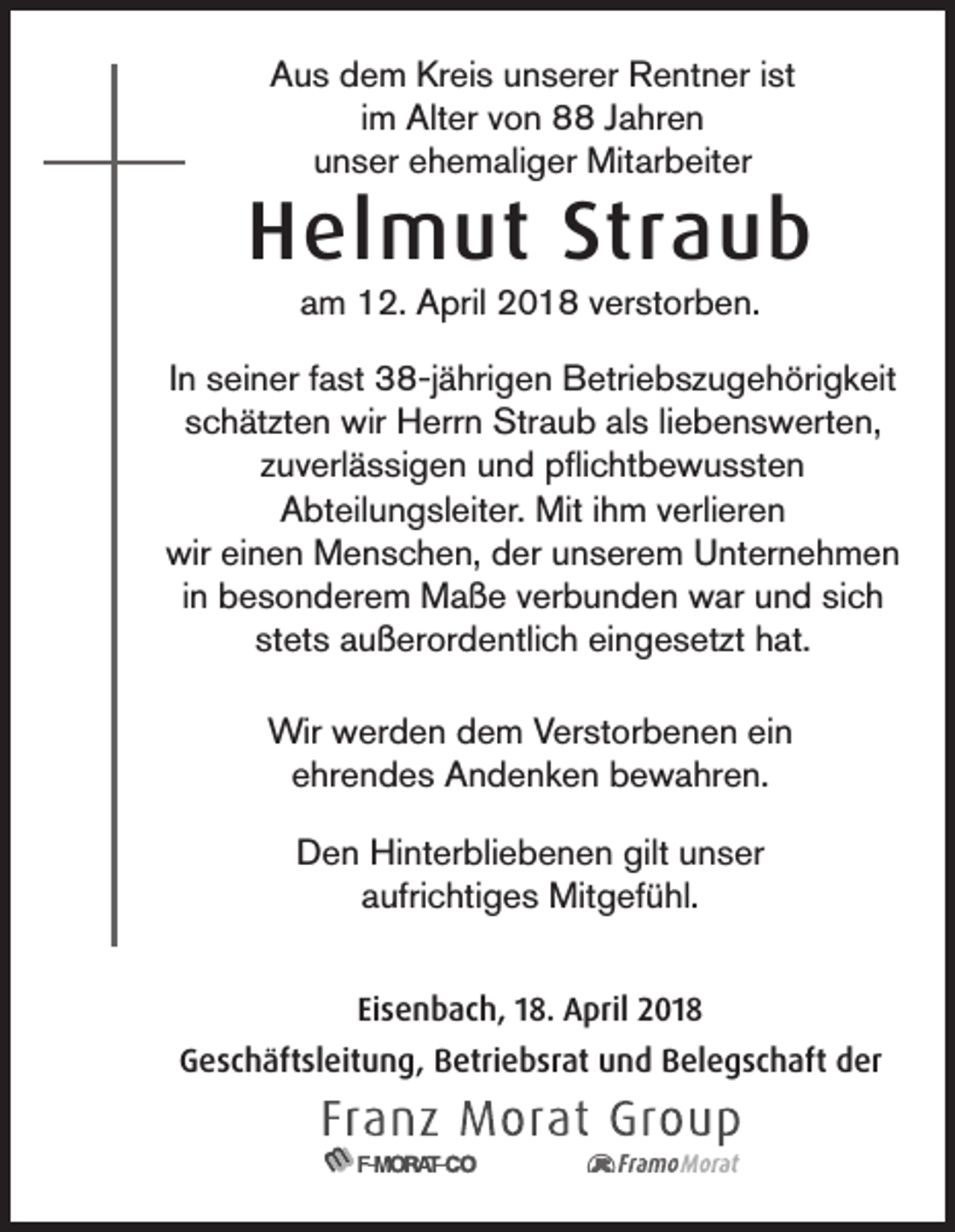 <p>AAus<br />u s ddem<br />e m Kr<br />Kreis<br />ei s uunserer<br />n s er er Rentner<br />R e nt n er i ist<br />st<br />im<br />i m Alter<br />Alt er von<br />v o n 8 Jahren<br />J a hr e n<br />uunser<br />n s er eehemaliger<br />h e m ali g er Mitarbeiter<br />Mit ar b eit er</p><p>HHelmut<br />el m ut Str<br />Straub<br />aub<br />aam<br />m 12.<br />1 2. April<br />A pril 2018<br />2 0 1 8 vverstorben.<br />er st or b e n.</p><p>IInn seiner<br />s ei n er fast<br />f a st 38-jährigen<br />3 8-j ä hri g e n Betriebszugehörigkeit<br />B etri e b s z u g e h öri g k eit<br />sschätzten<br />c h ät zt e n wir<br />wir Herrn<br />H err n Straub<br />Str a u b als<br />al s liliebenswerten,<br />e b e n s w ert e n,<br />zuverlässigen<br />z u v erl ä s si g e n und<br />u n d pflichtbewussten<br />p ﬂi c ht b e w u s st e n<br />AAbteilungsleiter.<br />bt eil u n g sl eit er. Mit<br />Mit i ihm<br />h m vverlieren<br />erli er e n<br />wir<br />wir eieinen<br />n e n Menschen,<br />M e n s c h e n, dder<br />er uunserem<br />n s er e m UUnternehmen<br />nt er n e h m e n<br />in<br />i n besonderem<br />b e s o n d er e m Maße<br />M a ß e verbunden<br />v er b u n d e n war<br />w ar und<br />u n d sich<br />si c h<br />st<br />stets<br />et s außerordentlich<br />a u ß er or d e ntli c h eingesetzt<br />ei n g e s et zt hat.<br />h at.<br />Wir wwerden<br />Wir<br />er d e n d dem<br />e m V Verstorbenen<br />er st or b e n e n eiein<br />n<br />eehrendes<br />hr e n d e s Andenken<br />A n d e n k e n bewahren.<br />b e w a hr e n.<br />D e n Hinterbliebenen<br />Hi nt er bli e b e n e n gilt<br />n s er<br />Den<br />gilt uunser<br />aaufrichtiges<br />ufri c hti g e s Mitgefühl.<br />Mit g ef ü hl.<br />Eisenbach,<br />Ei<br />s e n b a c h, 118.<br />8. April<br />A pril 2018<br />2 01 8<br />GGeschäftsleitung,<br />e s c h äft sl eit u n g, BBetriebsrat<br />etri e b sr at uund<br />n d BBelegschaft<br />el e g s c h aft dder<br />er</p>