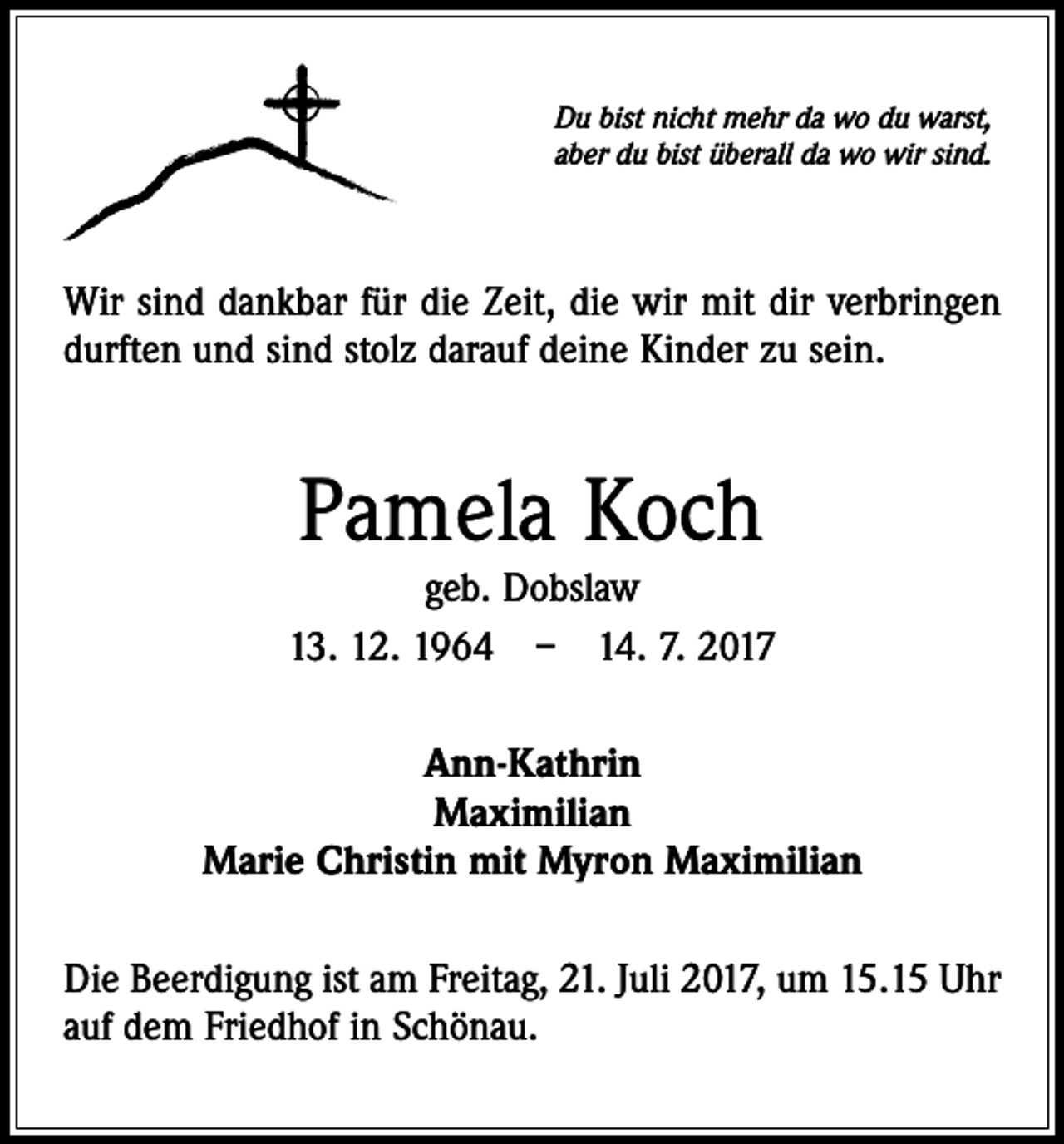 <p>Du bist nicht mehr da wo du warst,<br />aber du bist überall da wo wir sind.</p><p>Wir sind dankbar für die Zeit, die wir mit dir verbringen<br />durften und sind stolz darauf deine Kinder zu sein.</p><p>Pamela Koch</p><p>geb. Dobslaw<br />13. 12. 1964 – 14. 7. 2017<br />Ann-Kathrin<br />Maximilian<br />Marie Christin mit Myron Maximilian<br />Die Beerdigung ist am Freitag, 21. Juli 2017, um 15.15 Uhr<br />auf dem Friedhof in Schönau.</p>