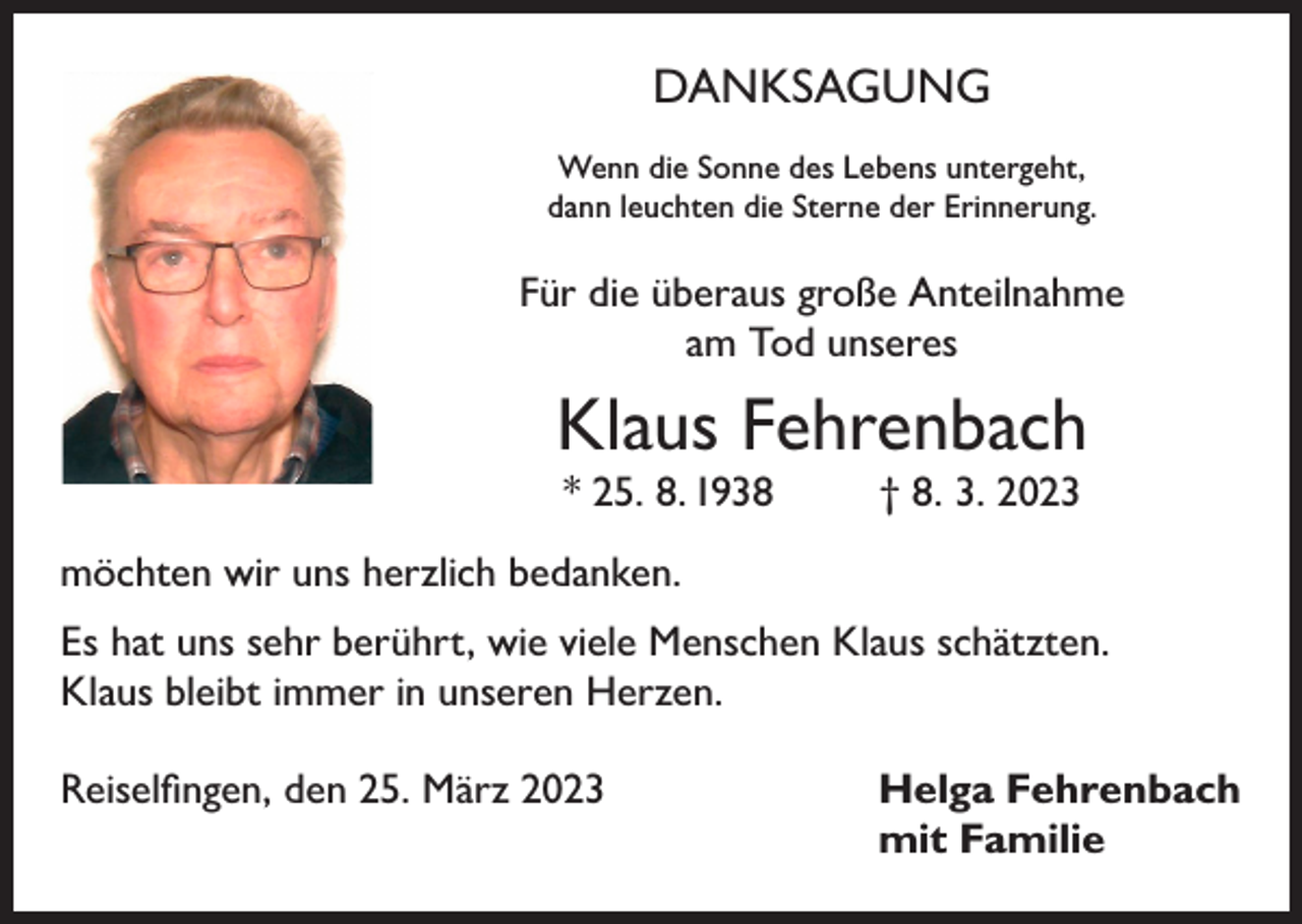 <p>DANKSAGUNG<br />Wenn die Sonne des Lebens untergeht,<br />dann leuchten die Sterne der Erinnerung.</p><p>Für die überaus große Anteilnahme<br />am Tod unseres</p><p>Klaus Fehrenbach<br />* 25. 8. 1938</p><p>† 8. 3. 2023</p><p>möchten wir uns herzlich bedanken.<br />Es hat uns sehr berührt, wie viele Menschen Klaus schätzten.<br />Klaus bleibt immer in unseren Herzen.<br />Reiselfingen, den 25. März 2023 Helga Fehrenbach<br />mit Familie</p>