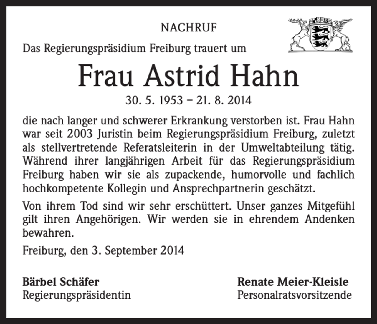 <p>NACHRUF<br />Das Regierungspräsidium Freiburg trauert um</p><p>Frau Astrid Hahn<br />30. 5. 1953 – 21. 8. 2014</p><p>die nach langer und schwerer Erkrankung verstorben ist. Frau Hahn<br />war seit 2003 Juristin beim Regierungspräsidium Freiburg, zuletzt<br />als stellvertretende Referatsleiterin in der Umweltabteilung tätig.<br />Während ihrer langjährigen Arbeit für das Regierungs­präsidium<br />Freiburg haben wir sie als zupackende, humorvolle und fachlich<br />hochkompetente Kollegin und Ansprechpartnerin geschätzt.<br />Von ihrem Tod sind wir sehr erschüttert. Unser ganzes Mitgefühl<br />gilt ihren Angehörigen. Wir werden sie in ehrendem Andenken<br />bewahren.<br />Freiburg, den 3. September 2014<br />Bärbel Schäfer<br />Regierungspräsidentin</p><p>Renate Meier-Kleisle<br />Personalratsvorsitzende</p>