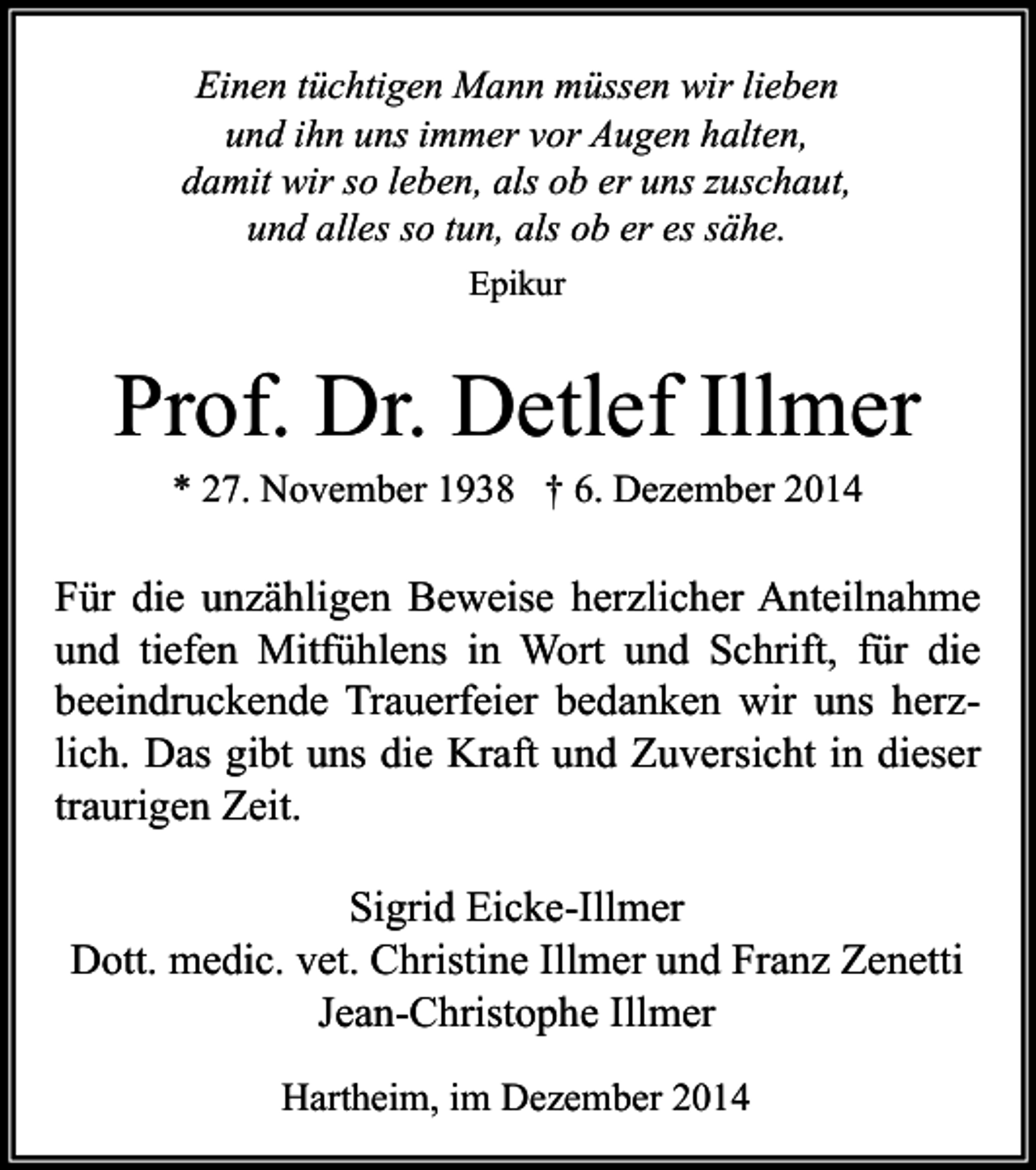 <p>Einen tüchtigen Mann müssen wir lieben<br />und ihn uns immer vor Augen halten,<br />damit wir so leben, als ob er uns zuschaut,<br />und alles so tun, als ob er es sähe.<br />Epikur</p><p>Prof. Dr. Detlef Illmer<br />* 27. November 1938 † 6. Dezember 2014</p><p>Für die unzähligen Beweise herzlicher Anteilnahme<br />und tiefen Mitfühlens in Wort und Schrift, für die<br />beeindruckende Trauerfeier bedanken wir uns herzlich. Das gibt uns die Kraft und Zuversicht in dieser<br />traurigen Zeit.<br />Sigrid Eicke-Illmer<br />Dott. medic. vet. Christine Illmer und Franz Zenetti<br />Jean-Christophe Illmer<br />Hartheim, im Dezember 2014</p>