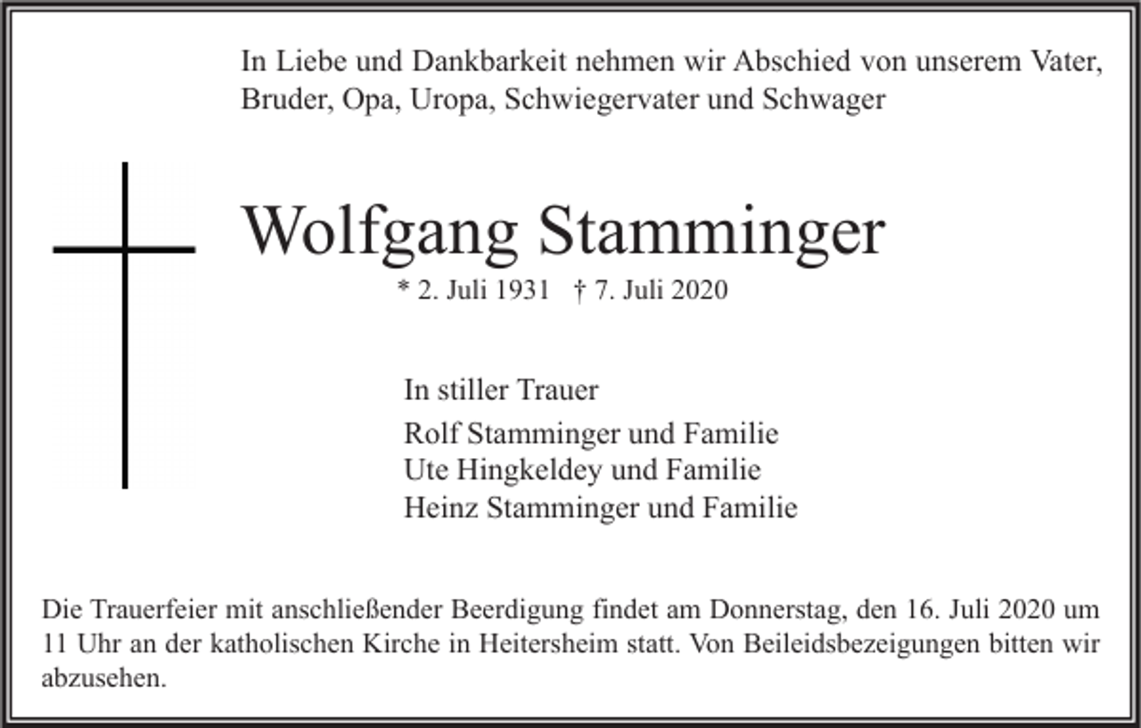<p>In Liebe und Dankbarkeit nehmen wir Abschied von unserem Vater,<br />Bruder, Opa, Uropa, Schwiegervater und Schwager</p><p>Wolfgang Stamminger<br />* 2. Juli 1931 † 7. Juli 2020</p><p>In stiller Trauer<br />Rolf Stamminger und Familie<br />Ute Hingkeldey und Familie<br />Heinz Stamminger und Familie<br />Die Trauerfeier mit anschließender Beerdigung findet am Donnerstag, den 16. Juli 2020 um<br />11 Uhr an der katholischen Kirche in Heitersheim statt. Von Beileidsbezeigungen bitten wir<br />abzusehen.</p>